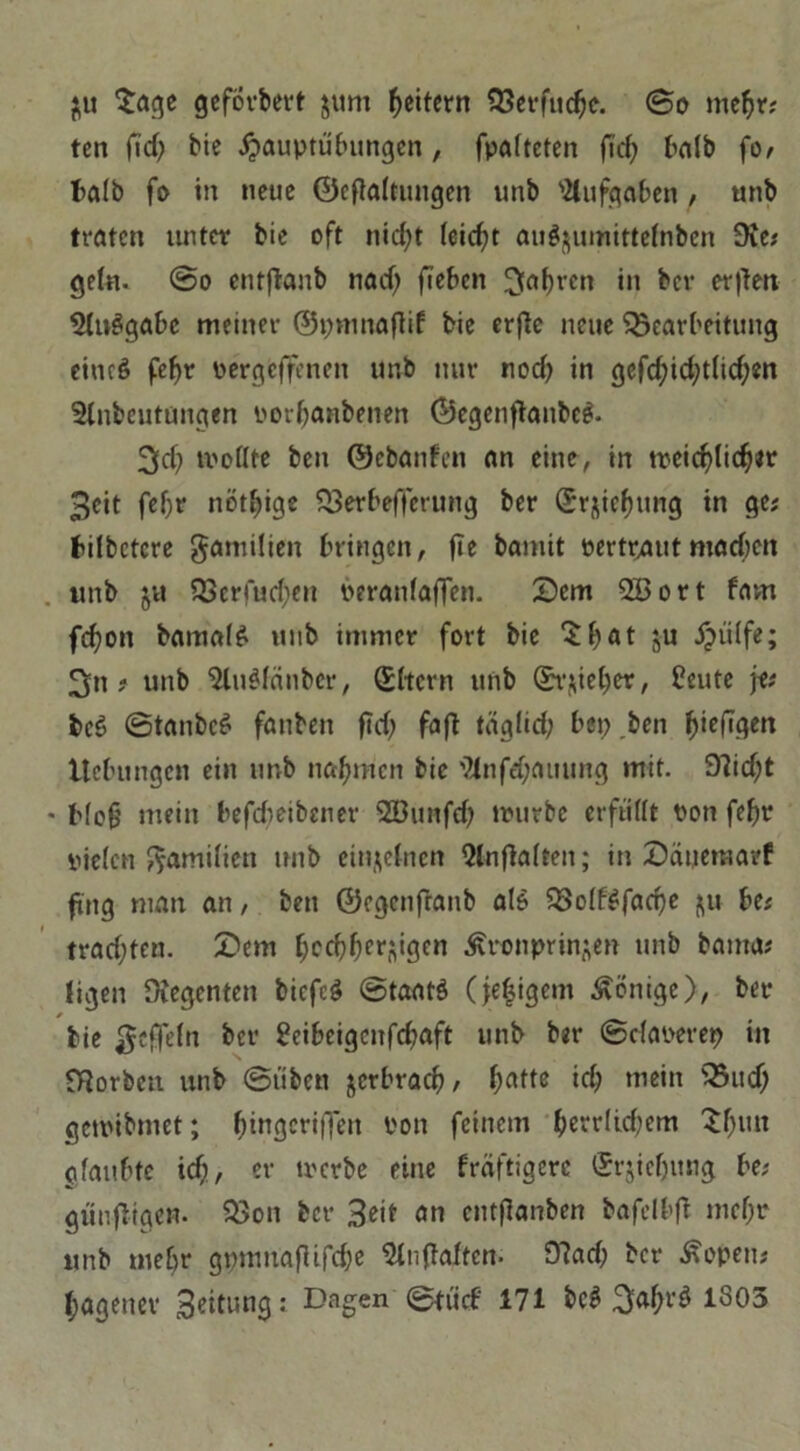 $u 'Sage geforbert $um Reitern Berfudje. ©o me^r? ten fid? Me ^auptübungen, fpatteten fi'rf; halb fo/ halb fo in neue ©eftaltungen unb Aufgaben , unb traten unter bie oft nid;t ieicfjt au$$umittefnben 9ie; geln. ©o entflanb nad) fieben ^faf)ren in bev erften 5ln$gabe meiner ©pmnaflif bie erjle neue Bearbeitung eincS feljr Pergeffenen unb nur nod> in gefd;id;t(ic^m Slnbeutungen porbanbenen ©egenftanbeS. 3d; trollte ben ©ebanfen an eine, in treicblidjer Seit fef)r nötige Berbefferung ber Srjiebung in ge; bilbctcre gamüien bringen, fle bannt pertrautmachen unb ju Berfudjen peranfaffen. Dem QBort fatn fd)on bamalS unb immer fort bie 'S b At zu ipiilfe; 3n f unb 5luSfänber, ©Item unb @r$ieber, Heute fe; bcS ©tanbcS fanben fici; faft täglid; bep ben ^>ieftqen Ucbungcn ein unb nahmen bie 94nfd;auung mit. 9?id;t * Mofj mein befdieibener 2ßunfd; lrurbc erfüllt Pon febr piden Familien unb einzelnen Qlnflalten; in Daueraarf fing man an, ben ©egenfranb als Bolf$fad)e $u be; trachten. Dem ^cc^f;cr$igcn Kronprinzen unb bauta; ligen Regenten bicfcS ©taatS (je|igem Könige), ber * bie geffeln ber Heibeigcnfdjaft unb ber ©daoerep in Borbctt unb ©üben jerbraeb, id; mein Bucf; getribmet; ^tngcriffen Pon feinem berdkbem £bun jifanf^te ich, er trerbe eine fräftigerc ©rjiebttng be; günfltgen. Bon ber Seit an entflanben bafclb>ft mebr unb mehr gpmnafiifcbe Slnjlaltcn. Bad; ber Kopen;