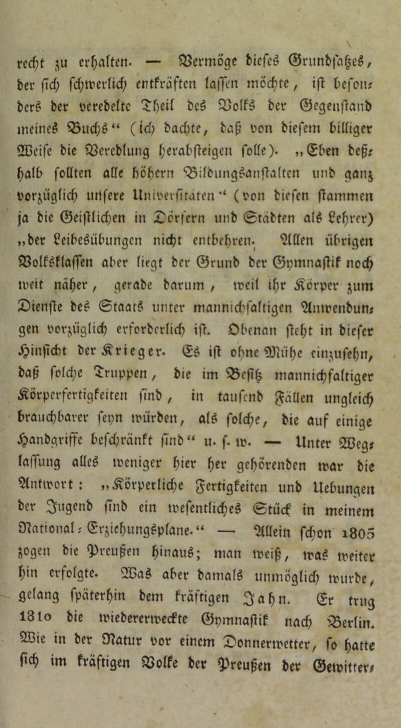 recfjt 31t erhalten. — Vermöge biefcS Orunbfn^eö, bet* fTcf; fd;merlid; entfräften laflTen möchte, ifl befen# berS ber pcrebeltc $beif beS £5off3 ber ©egenftanb meineS 33ud;S“ (teb bad;te, ba§ Don biefem billiger 2Beife bie Söereblung (;erabfbeigcn falle). ,,©ben bef?; halb foCltcn aüc böbern 33ifbungSanjla(ten unb gan$ Porjüglid? uitfere ilnmerfitdten “ (von tiefen flammen ja bie ©eifllidjen in Dörfern unb Stabten al$ üefjrer) „ber Leibesübungen nidjt entbehren. mitten übrigen 93olfSflaflen aber liegt ber ©runb ber ©pmnaflif noch mett näher, gerate barum , meil ihr Körper jurn 25ienjle beS Staats unter manniebfaftigen tynmenbun* gen oorjüglid) erfcrbcrlicb ifl. Obenan fbe^t in biefer J&inficfct ber Krieger. ©S ifl ohne 9Jltif>c einjufeljn, ba§ fold;e Gruppen , bie im 53ef?b mannigfaltiger Äorpcrfertigfeiten fTnb, in taufenb fallen ungfeid; brauchbarer fepn mürben, als foldfe, bie auf einige £anbgriffe befd;ränft |7nb“ u. f. tp. — Unter 333eg; laffung alles tpeniger hier her geborenben mar bie Antwort: ,, körperliche gertigfeiten unb Hebungen ber 3ugenb fTnb ein mefentlid;eS Stücf in meinem mational; e^icbungSpfane.“ — »in febon i805 jogen bie fpreufjen b'nauS; man meij?, maS meitcr bin erfolgte. -BaS aber bamalS unmöglich mürbe, gelang fpäter^in bem fräftigen ^ab«. (?r trug 18 to bie mieberermeefte ©pmnaflif nach Berlin. 2Bie in ber Ülatur por einem Sonnermetter, fo batte f»cb im fräftigen &olfe ber fpreufen ber ©emitter*