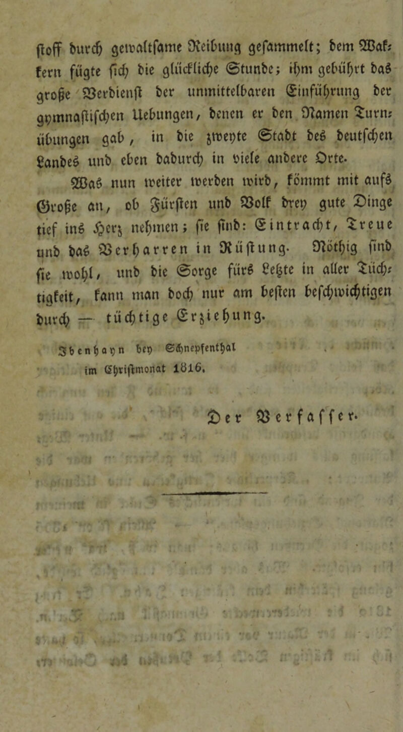 ftoff burdj gcwaltfame Reibung gefammelt; bcm 233af; fern fügte fid; bie gtüdlid?e ©tunbc; if;m gebüf;rt ba$ grope 23erbienft bcr unmittelbaren (Einführung bcr gpmnafiifc^ert Uebungen, bencn er ben tarnen Surnr Übungen gab, in bie jwepte ©tabt beS beutfd;en Canbeö unb eben baburd; in viele anbere Orte- 2ßa6 nun weiter werben wirb, fömmt mit auf$ ©rojje an, ob dürften unb S3olf bre»; gute Singe tief in$ £erj nehmen; fie finb: Sintracbt, Sreue unb baS Verharren in SXüjtung. 0^ötf>ig finb fie wol;l/ unb bie ©orge fürs £ef$tc in aller Süd;* nafeit, fann man bod; nur am Neffen befd;wic$tigen burd; — tüchtige Srjiehung. Sbcntjapn bep ©djnepfenttjal .' ■ im (5j)ti|1monat lül6. £) e r $3erfaffer.