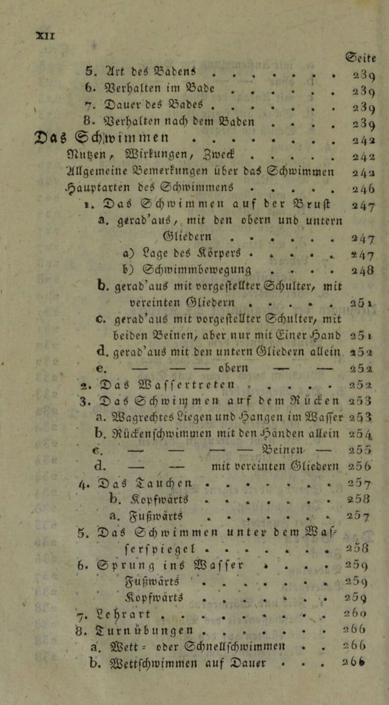 ®eite 5. ?Xrt bei 3?abcni 23q 6. 93ertyalten im 93abe ...... 239 , 7- ©auer bei Sßabeö 239 8. 93erf>alten nacf) bem 23aben .... 289 cf),tni»11 fftufcen, SBtrfungen/ .gmed! 242 ■Allgemeine a3emerfungcn über bei ©djmimmen 242 Jp>auptarten bei ©dntnntmeni 246 *. £>ai © djmi nt men auf ber 03 ruft 247 a. gerab’aui, mit beit obern unb untern ÖHiebcrn 247 a) üage bei Äorperi . *47 b) @d)mimmbett>egung . . . . 248 b. gerab’aui mit eorgeftclftcr ©cf;ulter/ mit »ereinten (^liebem 25 1 C. gerab’aui mit oorgcftcllter ©d)ulter, mit beiben OJcincit, aber nur mit (Sitter £anb o5 1 d. gerab’aui mit ben untern ÖJIiebevn allein »52 e. — — — obern — — 252 2. ©aöSBaffcrtreten 252 3. a 5 0 d) iv i tt; m en atrfbem Stücken u53 a. OBagredjtci Siegen unb Jpangett imSaffer 253 b. 9iüefenfcf)uummcn mit ben Rauben allein 254 e. — — — — deinen — 255 d. — — mit vereinten (^liebem 255 4. 2) ai fauchen z5j b. Äopfwärti . 258 a. gufjroartb 257 5. 2>ai © d) m i m m e n unter b c m 28 a f> fcrfpicgel. . . . . . . 258 6. ©prttng tni SEBaffer * . . . 259 gufmtärti 259 Äopfrcärti ....... 259 7. Sclfrart 260 8. S um Übungen 268 a. 2£ett = ober ©d;neHftf)wimmen . . 268 b. 2Bettfd;nnmmen auf datier • . . abfc