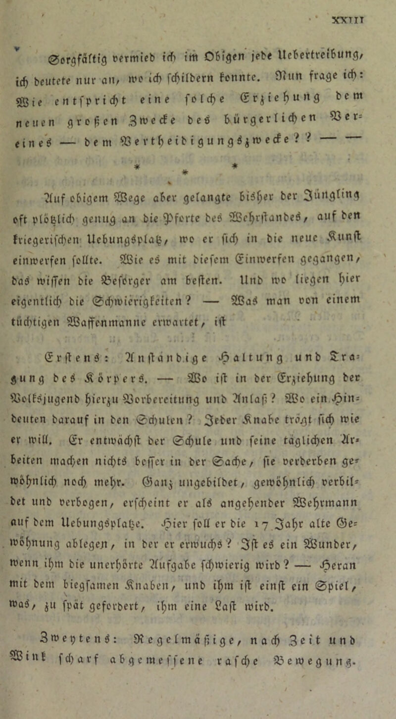 XVIII Sorgfältig vermieb ich im Obigen jebe llcbertreibung, icf) beutete nur au, me icf> fchilbern fonnte. 9»un frage »cf>: «Sie entfpridf)t eine f o t cf) e (SrjieJ)ung bent neuen großen S^ecfe bes bürgerlichen 53cr=: t i n e S — b e m 93 e r t h e i b i g u n g $ $ m e cf e ? ? * * * i * t), , . 4 1 v Buf obigem SBege aber gelangte bisher ber 3üngling oft plölslid) genug an bie Pforte bes SEBeljrlfanbtö, auf ben fnegerifdien Ucbungspla^, mo er ficf> in bie neue Ätinft einmerfen feilte. 2ßie es mit biefem (Jinmerfen gegangen, bas miffen bie Veforger am beften. llnb me liegen hier eigentlich bie Schwierigfeiten ? — 2ßaS man von einem tüchtigen SBaffenmannc erwartet/ ift i » • • , (SrflenS: ?lnftanbige Haltung unb Sra = gung beS ÄörperS. — 2Bo ift in ber (Jrjiehung ber VolfSjugenb hierzu Vorbereitung unb ?ln(a|l ? 3Bo ein £in= beuten barauf in ben Schuten? 3cbcr Änabe tragt fich wie er will, gr entwächft ber Schule unb feine täglichen ?lr* beiten machen nid)tS beffer in ber Sache, fte Derberben ge- wohnlid) noch mehr. ©an$ ungebilbet, gemöhnlid) vcrbil- bet unb verbogen, erfdieint er als angeheitber SBeljtmann auf bem UebungsplalK’. ^»ier foll er bie 17 3ahr a^tc ®e: Wohnung ablegen, in ber er erwuchs ? 3ff eS ein SBunber, wenn ihm bie unerhörte Aufgabe fcf>wierig wirb? — Jperan mit bem biegfanten Änabcn, unb il;m iff eittfl ein Spiel, waS, $u fpät geforbert, ihm eine Ca|t wirb. 3 w e 9 t e n S : Dtcgelmäjiige, nach Seit unb fd)arf abgemeffene rafd)c Bewegung.