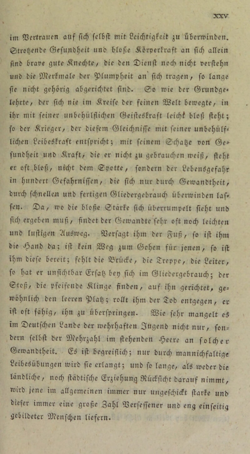 im Vertrauen auf fiefj fefbft mit Leidjtigfeit $u überminben. 0trogenbe ®efunbbeit unb blejie Äerperfraft an fic^ allciit finb brare gute £ned)te, bie ben £)icnff noch nicht oerftehn unb bie 9J?erfmalc bev 'Plumpheit an ft cf) tragen, fo lange fie nicf>t gehörig abgeriditet ftnb. 0o mie ber ©vunbge« lehrte, ber ftef) nie im Ä reife ber feinen SBelt bemegte, in if)r mit feiner un&eljiilflid>en (BeitfcSfraft leicbf blof? fleht; fo ber Ärteger, ber biefem ©(eidjniffe mit feiner unbehiilf* lidjen LeibeSfraft entfpricht; mit feinem @d)a&c oon ($3e» funbheit unb £raft, bie er nid)t $u gebrauchen mei(j, fleht er oft blefi, uid)t bettt 0potte, fonbern ber Lebensgefahr in Rimbert ÖJefahrnfffen, bie ftcf> nur burcf) ©emanbt^cit, bttref) fd)nelU\n unb fertigen (Sliebcrgebraudj überminben laf* fen- 35a, mo bie bloße 0tärfe ficb überrumpelt fleht unb ft cf' ergeben muß, finbet ber Gemanbtc fehr oft noef) leidsten unb luftigen VluSmeg. föerfagt il;m ber gujj, fo i|l ihm bie ^anb ba; i|l fein SBcg juitt Öcfjcn für jenen, fo ift t^m tiefe bereit; fehlt bie S^rücfe, bie kreppe, bie Leiter, fo hat er unficf)tbar grfafc betj fid) im ©liebergebrauch; ber 0tcf;, bie pfeifenbe Älinge finben, auf ihn gerichtet, ge= mohnlich ben leeren $»fa&; rollt ihm ber Job entgegen, er i|l oft fähig, ihn ju überfpringen. SBie fcl)r mangelt ci im Seutfchen Lanbe ber mehrhaften Sugenb nicht nur, feit-- bern fetbft ber SOfehrjahl im ffehenben Jpeere an f old) er ©emanbtheit. QfS i|l begreiflich; nur burd? mannigfaltige Leibesübungen mirb fie erlangt; unb fo lange, als meber bie Icinblidje, nod) |lcibtifd)e gqiehung StüdPftc^t barauf nimmt, mirb jene im allgemeinen immer nur ungefd'icft (larfe unb biefer immer eine grofic fBerfeffener unb eng einfeitig gebilbeter SJfcnfchen liefern.