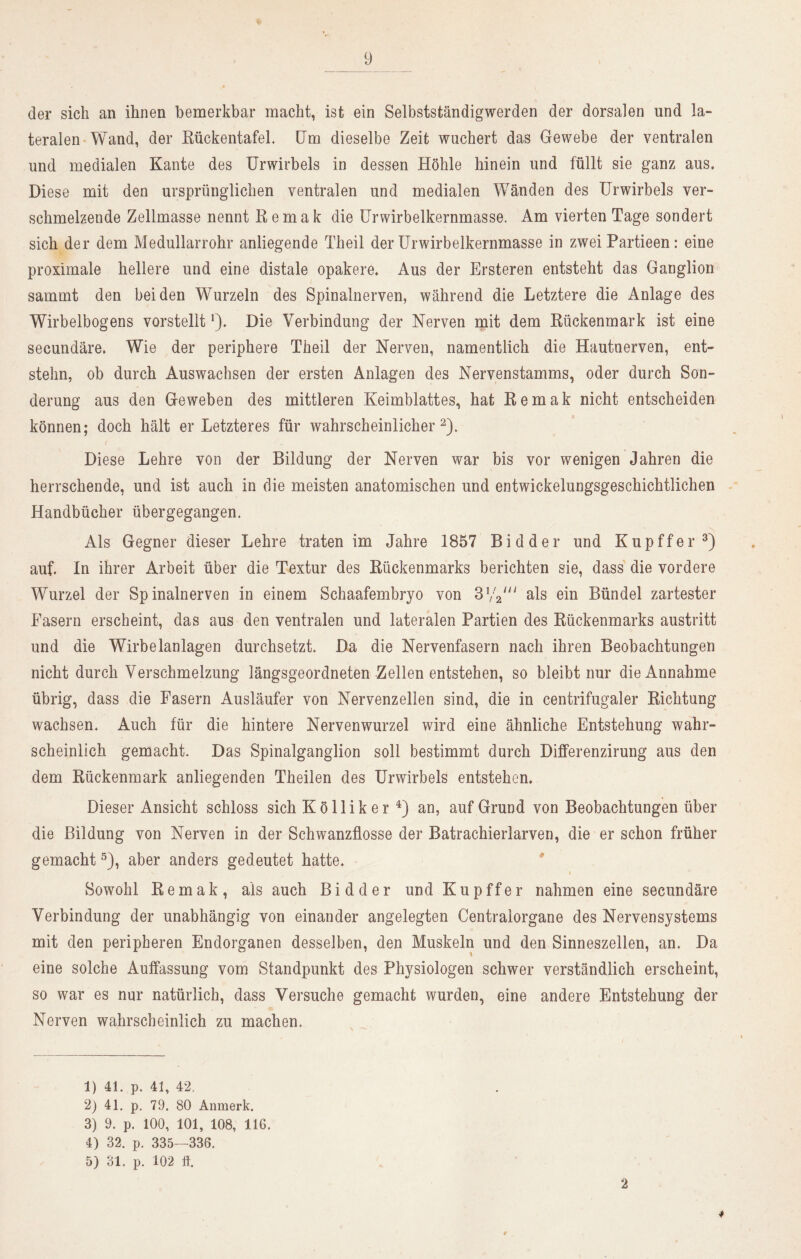 der sich an ihnen bemerkbar macht, ist ein Selbstständigwerden der dorsalen und la- teralen Wand, der Rückentafel. Um dieselbe Zeit wuchert das Gewebe der ventralen und medialen Kante des Urwirbels in dessen Höhle hinein und füllt sie ganz aus. Diese mit den ursprünglichen ventralen und medialen Wänden des Urwirbels ver- schmelzende Zellmasse nennt Remak die Urwirbelkernmasse, Am vierten Tage sondert sich der dem Medullarrohr anliegende Theil der Urwirbelkernmasse in zwei Partieen: eine proximale hellere und eine distale opakere. Aus der Ersteren entsteht das Ganglion sammt den beiden Wurzeln des Spinalnerven, während die Letztere die Anlage des Wirbelbogens vorstellt*). Die Verbindung der Nerven mit dem Rückenmark ist eine secundäre. Wie der periphere Theil der Nerven, namentlich die Hautnerven, ent- stehn, ob durch Auswachsen der ersten Anlagen des Nervenstamms, oder durch Son- derung aus den Geweben des mittleren Keimblattes, hat Remak nicht entscheiden können; doch hält er Letzteres für wahrscheinlicher1 2). f Diese Lehre von der Bildung der Nerven war bis vor wenigen Jahren die herrschende, und ist auch in die meisten anatomischen und entwickelungsgeschichtlichen Handbücher übergegangen. Als Gegner dieser Lehre traten im Jahre 1857 Bi d der und Kupff'er3) auf. In ihrer Arbeit über die Textur des Rückenmarks berichten sie, dass die vordere Wurzel der Spinalnerven in einem Schaafembryo von 3W als ein Bündel zartester Fasern erscheint, das aus den ventralen und lateralen Partien des Rückenmarks austritt und die Wirbelanlagen durchsetzt. Da die Nervenfasern nach ihren Beobachtungen nicht durch Verschmelzung längsgeordneten Zellen entstehen, so bleibt nur die Annahme übrig, dass die Fasern Ausläufer von Nervenzellen sind, die in centrifugaler Richtung wachsen. Auch für die hintere Nervenwurzel wird eine ähnliche Entstehung wahr- scheinlich gemacht. Das Spinalganglion soll bestimmt durch Differenzirung aus den dem Rückenmark anliegenden Theilen des Urwirbels entstehen. Dieser Ansicht schloss sich K ö 11 i k e r 4) an, auf Grund von Beobachtungen über die Bildung von Nerven in der Schwanzflosse der Batrachieriarven, die er schon früher gemacht5), aber anders gedeutet hatte. Sowohl Remak, als auch B i d d e r und K u p f f e r nahmen eine secundäre Verbindung der unabhängig von einander angelegten Centralorgane des Nervensystems mit den peripheren Endorganen desselben, den Muskeln und den Sinneszellen, an. Da eine solche Auffassung vom Standpunkt des Physiologen schwer verständlich erscheint, so war es nur natürlich, dass Versuche gemacht wurden, eine andere Entstehung der Nerven wahrscheinlich zu machen. 1) 41. p. 41, 42. 2) 41. p. 79. 80 Anmerk. 3) 9. p. 100, 101, 108, 116. 4) 32. p. 335—336. 5) 31. p. 102 tf. 2 4