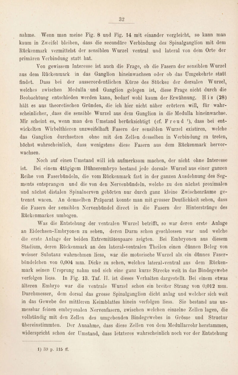 nähme. Wenn man meine Fig. 8 und Fig. 14 mit einander vergleicht, so kann man kaum in Zweifel bleiben, dass die secundäre Verbindung des Spinalganglion mit dem Rückenmark vermittelst der sensiblen Wurzel ventral und lateral von dem Orte der primären Verbindung statt hat. Von gewissem Interesse ist auch die Frage, ob die Fasern der sensiblen Wurzel aus dem Rückenmark in das Ganglion hineinwachsen oder ob das Umgekehrte statt findet. Dass bei der ausserordentlichen Kürze des Stückes der dorsalen Wurzel, welches zwischen Medulla und Ganglion gelegen ist, diese Frage nicht durch die Beobachtung entschieden werden kann, bedarf wohl kaum der Erwähnung. H i s (28) hält es aus theoretischen Gründen, die ich hier nicht näher erörtern will, für wahr- scheinlicher, dass die sensible Wurzel aus dem Ganglion in die Medulla hineinwachse. Mir scheint es, wenn man den Umstand berücksichtigt (cf. Freud dass bei ent- wickelten Wirbelthieren unzweifelhaft Fasern der sensiblen Wurzel existiren, welche das Ganglion durchsetzen ohne mit den Zellen desselben in Verbindung zu treten, höchst wahrscheinlich, dass wenigstens diese Fasern aus dem Rückenmark hervor- wachsen. Noch auf einen Umstand will ich aufmerksam machen, der nicht ohne Interesse ist. Bei einem 4tägigem Hühnerembryo bestand jede dorsale Wurzel aus einer ganzen Reihe von Faserbündeln, die vom Rückenmark fast in der ganzen Ausdehnung des Seg- ments entsprangen und die von den Nervenbündeln, welche zu den nächst proximalen und nächst distalen Spinalnerven gehörten nur durch ganz kleine Zwischenräume ge- trennt waren. An demselben Präparat konnte man mit grosser Deutlichkeit sehen, dass die Fasern der sensiblen Nervenbündel direct in die Fasern der Hinterstränge des Rückenmarkes umbogen. Was die Entstehung der ventralen Wurzel betrifft, so war deren erste Anlage an Eidechsen-Embryonen zu sehen, deren Darm schon geschlossen war und welche die erste Anlage der beiden Extremitätenpaare zeigten. Bei Embryonen aus diesem Stadium, deren Rückenmark an den lateral-ventralen Theilen einen dünnen Beleg von weisser Substanz wahrnehmen liess, war die motorische Wurzel als ein dünnes Faser- bündelcben von 0,004 mm. Dicke zu sehen, welches lateral-ventral aus dem Rücken- mark seinen Ursprung nahm und sich eine ganz kurze Strecke weit in das Bindegewebe verfolgen liess. In Fig. 13. Taf. II. ist dieses Verhalten dargestellt. Bei einem etwas älteren Embryo war die ventrale Wurzel schon ein breiter Strang von 0,012 mm. Durchmesser, dem dorsal das grosse Spinalganglion dicht anlag und welcher sich weit in das Gewebe des mittleren Keimblattes hinein verfolgen liess. Sie bestand aus un- messbar feinen embryonalen Nervenfasern, zwischen welchen einzelne Zellen lagen, die vollständig mit den Zellen des umgebenden Bindegewebes in Grösse und Structur übereinstimmten. Der Annahme, dass diese Zellen von dem Medullarrohr herstammen, widerspricht schon der Umstand, dass letzteres wahrscheinlich noch vor der Entstehung 1) 39 p. 115 ff