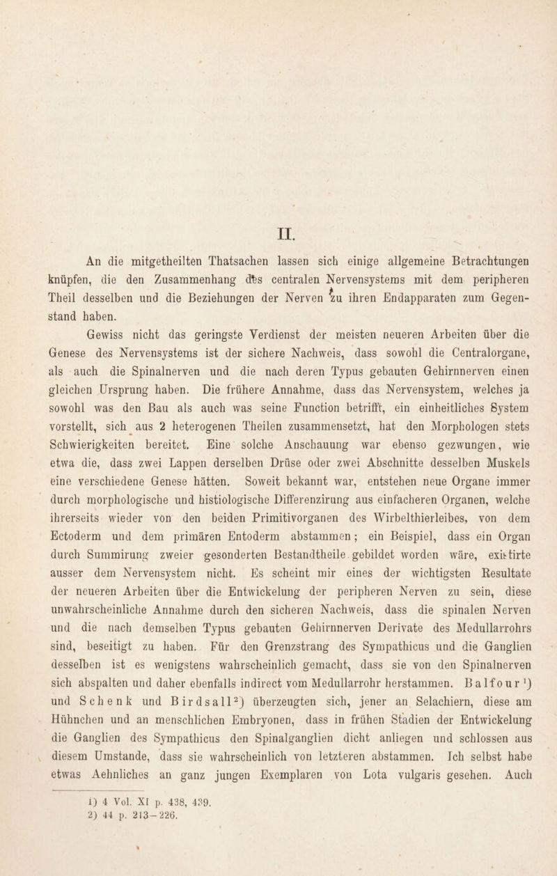 II. An die mitgetheilten Thatsachen lassen sich einige allgemeine Betrachtungen knüpfen, die den Zusammenhang d’fes centralen Nervensystems mit dem peripheren Theil desselben und die Beziehungen der Nerven zu ihren Endapparaten zum Gegen- stand haben. Gewiss nicht das geringste Verdienst der meisten neueren Arbeiten über die Genese des Nervensystems ist der sichere Nachweis, dass sowohl die Centralorgane, als auch die Spinalnerven und die nach deren Typus gebauten Gehirnnerven einen gleichen Ursprung haben. Die frühere Annahme, dass das Nervensystem, welches ja sowohl was den Bau als auch was seine Function betrifft, ein einheitliches System vorstellt, sich aus 2 heterogenen Theilen zusammensetzt, hat den Morphologen stets Schwierigkeiten bereitet Eine solche Anschauung war ebenso gezwungen, wie etwa die, dass zwei Lappen derselben Drüse oder zwei Abschnitte desselben Muskels eine verschiedene Genese hätten. Soweit bekannt war, entstehen neue Organe immer durch morphologische und histiologische Differenzirung aus einfacheren Organen, welche ihrerseits wieder von den beiden Primitivorganen des Wirbelthierleibes, von dem Ectoderm und dem primären Entoderm abstammen; ein Beispiel, dass ein Organ durch Summirung zweier gesonderten Bestandteile. gebildet worden wäre, exhtirte ausser dem Nervensystem nicht. Es scheint mir eines der wichtigsten Resultate der neueren Arbeiten über die Entwickelung der peripheren Nerven zu sein, diese unwahrscheinliche Annahme durch den sicheren Nachweis, dass die spinalen Nerven und die nach demselben Typus gebauten Gehirnnerven Derivate des Medullarrohrs sind, beseitigt zu haben. Für den Grenzstrang des Sympathicus und die Ganglien desselben ist es wenigstens wahrscheinlich gemacht, dass sie von den Spinalnerven sich abspalten und daher ebenfalls in direct vom Medullarrohr herstammen. Balfour und Schenk und Birdsall1 2) überzeugten sich, jener an Selachiern, diese am Hühnchen und an menschlichen Embryonen, dass in frühen Stadien der Entwickelung die Ganglien des Sympathicus den Spinalganglien dicht anliegen und schlossen aus diesem Umstande, dass sie wahrscheinlich von letzteren abstammen. Ich selbst habe etwas Aehnliches an ganz jungen Exemplaren von Lota vulgaris gesehen. Auch 1) 4 Vol. XI p. 438, 439. 2) 44 p. 213-226.
