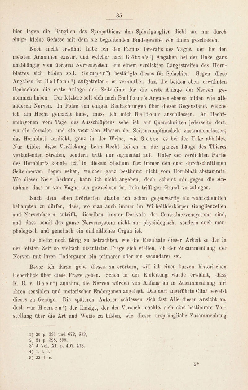 hier lagen die Ganglien des Sympathicus den Spinalganglien dicht an, nur durch einige kleine Gefässe mit dem sie begleitenden Bindegewebe von ihnen geschieden. Noch nicht erwähnt habe ich den Ramus lateralis des Vagus, der bei den meisten Anamnien existirt und welcher nach Götte’s1) Angaben bei der Unke ganz unabhängig vom übrigen Nervensystem aus einem verdickten Längsstreifen des Horn- blattes sich bilden soll. Semper2) bestätigte dieses für Selachier. Gegen diese Angaben ist Ba 1 four 3) aufgetreten; er vermuthet, dass die beiden eben erwähnten Beobachter die erste Anlage der Seitenlinie für die erste Anlage der Nerven ge- nommen haben. Der letztere soll sich nach Balfour’s Angaben ebenso bilden wie alle anderen Nerven. In Folge von einigen Beobachtungen über diesen Gegenstand, welche ich am Hecht gemacht habe, muss ich mich Balfour anschliessen. An Hecht- embryonen vom Tage des Ausschlüpfens sehe ich auf Querschnitten jederseits dort, wo die dorsalen und die ventralen Massen der Seitenrumpfmuskeln zusammenstossen, das Hornblatt verdickt, ganz in der Weise, wie Götte 'es bei der Unke abbildet. Nur bildet diese Verdickung beim Hecht keinen in der ganzen Länge des Thieres verlaufenden Streifen, sondern tritt nur segmental auf. Unter der verdickten Partie des Hornblatts konnte ich in diesem Stadium fast immer den quer durchschnittenen Seitennerven liegen sehen, welcher ganz bestimmt nicht vom Hornblatt abstammte. Wo dieser Nerv herkam, kann ich nicht angeben, doch scheint mir gegen die An- nahme, dass er von Vagus aus gewachsen ist, kein trifftiger Grund vorzuliegen. Nach dem eben Erörterten glaube ich schon gegenwärtig als wahrscheinlich behaupten zu dürfen, dass, wo man auch immer im Wirbelthierkörper Ganglienzellen und Nervenfasern antrifft, dieselben immer Derivate des Centralnervensystems sind, und dass somit das ganze Nervensystem nicht nur physiologisch, sondern auch mor- phologisch und genetisch ein einheitliches Organ ist. Es bleibt noch übrig zu betrachten, wie die Resultate dieser Arbeit zu der in der letzten Zeit so vielfach discutirten Frage sich stellen, ob der Zusammenhang der Nerven mit ihren Endorganen ein primärer oder ein secundärer sei. Bevor ich daran gehe dieses zu erörtern, will ich einen kurzen historischen Ueberblick über diese Frage geben. Schon in der Einleitung wurde erwähnt, -dass K. E. v. Baer4) annahm, die Nerven würden von Anfang an in Zusammenhang mit ihren sensiblen und motorischen Endorganen angelegt. Das. dort angeführte Citat beweist dieses zu Genüge. Die späteren Autoren schlossen sich fast Alle dieser Ansicht an, doch war Hensen5) der Einzige, der denVersuch machte, sich eine bestimmte Vor- stellung über die Art und Weise zu bilden, wie dieser ursprüngliche Zusammenhang 1) 20 p. 331 und 672, 673, 2) 51 p. 398, 399. 3) 4 Vol. XI p. 407, 413. 4) 1. 1. c. 5) 22. 1 c. 5*