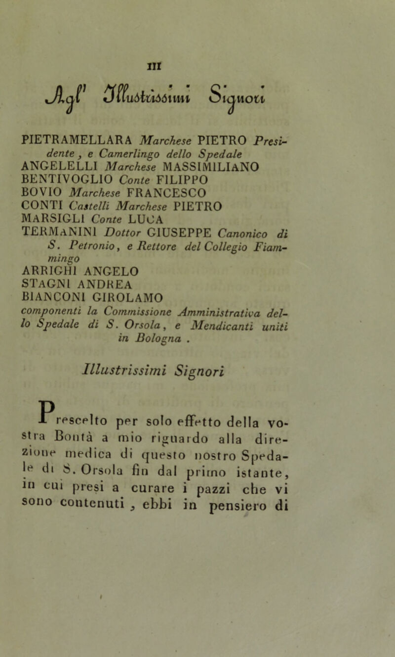 «jfffuàtiìóóimi SlCjliOll PIETRAMELLARA Marchese PIETRO Presi- dente , e Camerlingo dello Spedale ANGELELLI Marchese MASSIMILIANO BENTIVOGLIO Conte FILIPPO BOVIO Marchese FRANCESCO CONTI Castelli Marchese PIETRO MARSIGL1 Conte LUCA TERMaNINI Dottor GIUSEPPE Canonico di S. Petronio, e Rettore del Collegio Fiam- mingo ARRIGHI ANGELO STAGNI ANDREA BIANCONI GIROLAMO componenti la Commissione Amministrativa del- lo Spedale di S. Orsola, e Mendicanti uniti in Bologna . Illustrissimi Signori P 1 rescelto per solo effetto della vo- stra Bontà a mio ri^uaido alla dire- zione medica di questo nostro Speda- la di 8. Orsola fin dal primo istante, in cui presi a curare i pazzi che vi sono contenuti , ebbi in pensiero di I