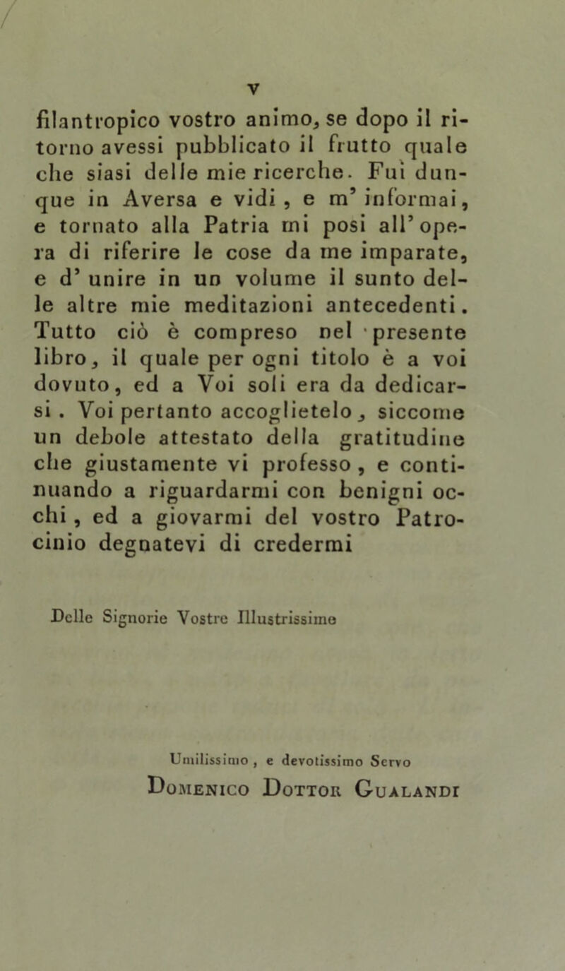 / V filantropico vostro animo, se dopo il ri- torno avessi pubblicato il frutto quale che siasi delle mie ricerche. Fui dun- que in Aversa e vidi, e m’informai, e tornato alla Patria mi posi all’ope- ra di riferire le cose da ine imparate, e d’ unire in un volume il sunto del- le altre mie meditazioni antecedenti. Tutto ciò è compreso nel presente libro, il quale per ogni titolo è a voi dovuto, ed a Voi soli era da dedicar- si . Voi pertanto accoglietelo , siccome un debole attestato della gratitudine die giustamente vi professo, e conti- nuando a riguardarmi con benigni oc- chi , ed a giovarmi del vostro Patro- cinio degnatevi di credermi Delle Signorie Vostre Illustrissime Umilissimo , e devotissimo Servo Domenico Dottor Gualandi