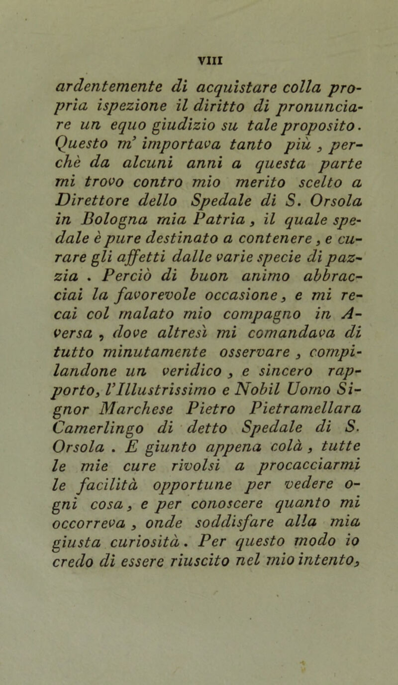 ardentemente di acquistare colla pro- pria ispezione il diritto di pronuncia- re un equo giudizio su tale proposito. Questo m’ importava tanto più , per- chè da alcuni anni a questa parte mi trovo contro mio merito scelto a Direttore dello Spedale di S. Orsola in Bologna mia Patria, il quale spe- dale è pure destinato a contenere, e cu- rare gli a ffetti dalle varie specie di paz- zia . Perciò di buon animo abbrac- ciai la favorevole occasione, e mi re- cai col malato mio compagno in A- versa , dove altresì mi comandava di tutto minutamente osservare , compi- landone un veridico , e sincero rap- porto, VIllustrissimo e Nobil Uomo Si- gnor Marchese Pietro Pietramellara Camerlingo di detto Spedale di S. Orsola . E giunto appena colà , tutte le mie cure rivolsi a procacciarmi le facilità opportune per vedere o- gni cosa, e per conoscere quanto mi occorreva , onde soddisfare alla mia giusta curiosità. Per questo modo io credo di essere riuscito nel mio intento, •v