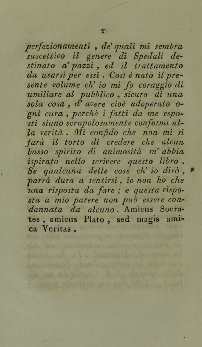 perfezionamenti , de’ quali mi sembra suscettivo il genere di Spedali de- stinato a’ pazzi , ed il trattamento da usarsi per essi . Così è nato il pre- sente volume eh’ io mi fo coraggio di umiliare al pubblico , sicuro di una sola cosa , d’ avere cioè adoperato o- gni cura s perchè i fatti da me espo- sti siano scrupolosamente conformi al- la verità . Mi confido che non mi si farà il torto di credere che alcun basso spirito di animosità ni abbia ispirato nello scrivere questo libro . Se qualcuna delle cose eh’ io dirò, * parrà dura a sentirsi, io non ho che una risposta da fare ; e questa rispo- sta a mio parere non può essere con- dannata da alcuno. Amicus Soera- tes , amicus Plato , sed magis ami- ca Yeritas .