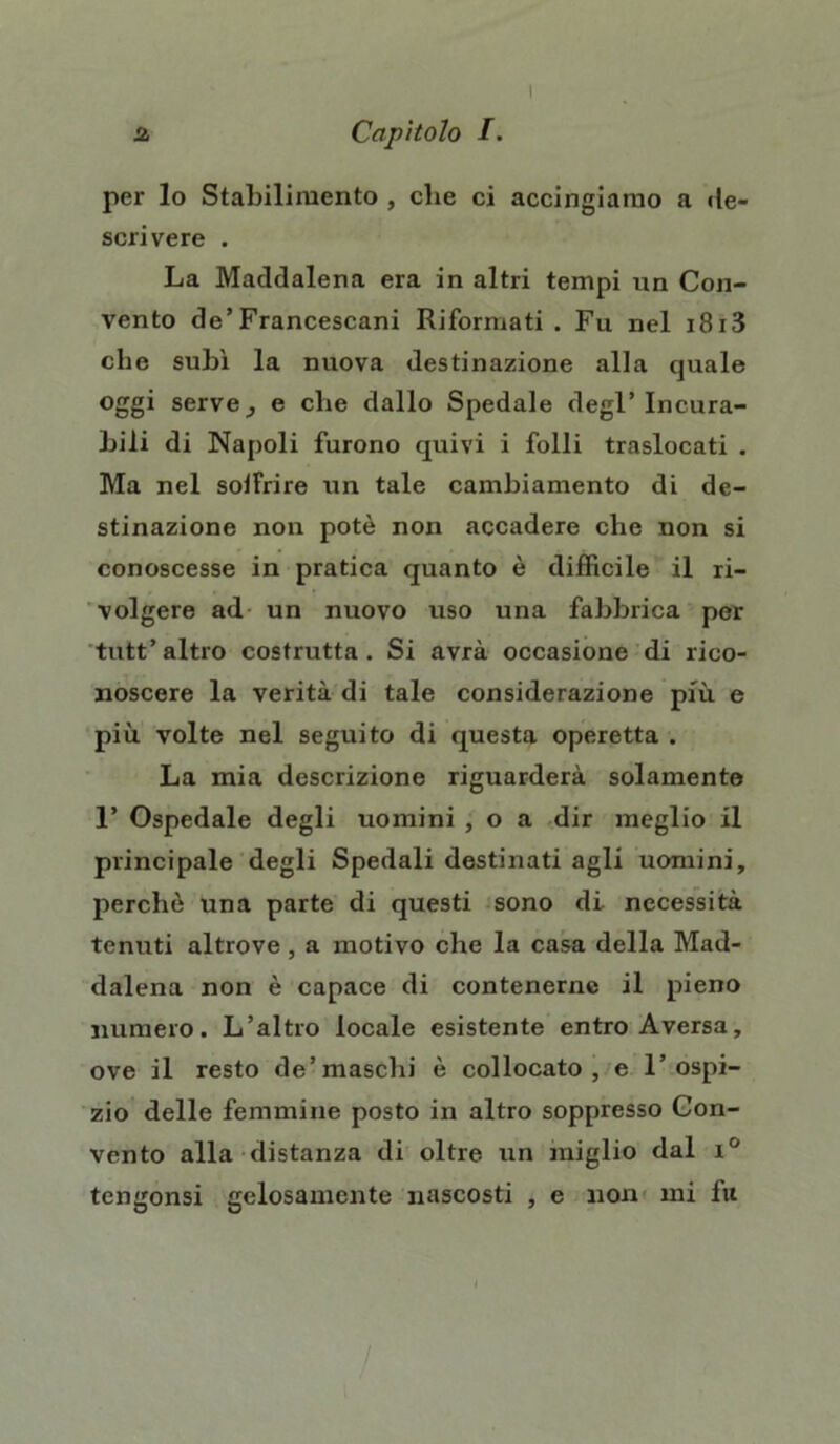 I 2 Capìtolo I. per lo Stabilimento , cbe ci accingiamo a de- scrivere . La Maddalena era in altri tempi un Con- vento de’Francescani Riformati. Fu nel i8i3 che subì la nuova destinazione alla quale oggi servej e cbe dallo Spedale degl’incura- bili di Napoli furono quivi i folli traslocati . Ma nel solfrire un tale cambiamento di de- stinazione non potè non accadere che non si conoscesse in pratica quanto è difficile il ri- volgere ad un nuovo uso una fabbrica per tutt’ altro costrutta . Si avrà occasione di rico- noscere la verità di tale considerazione più e più. volte nel seguito di questa operetta . La mia descrizione riguarderà solamente 1’ Ospedale degli uomini , o a dir meglio il principale degli Spedali destinati agli uomini, perchè una parte di questi sono di necessità tenuti altrove, a motivo che la casa della Mad- dalena non è capace di contenerne il pieno numero. L’altro locale esistente entro Aversa, ove il resto de’maschi è collocato, e l’ospi- zio delle femmine posto in altro soppresso Con- vento alla distanza di oltre, un miglio dal i°