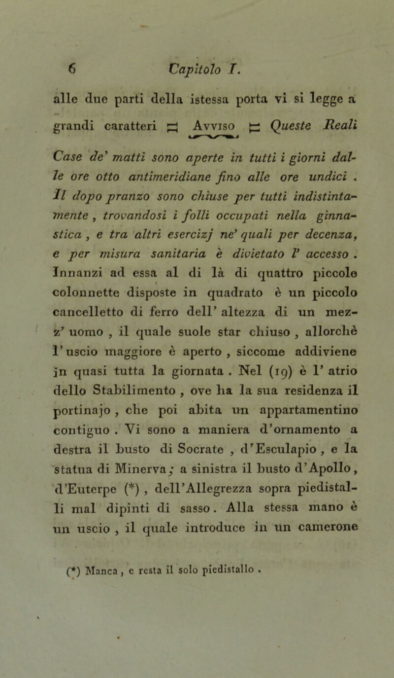 alle due parti della istessa porta vi si legge a grandi caratteri ^ Avviso ^ Queste Reali Case de' matti sono aperte in tutti i giorni dal- le ore otto antimeridiane fino alle ore undici . Il dopo pranzo sono chiuse per tutti indistinta- mente , trovandosi i folli occupati nella ginna- stica , e tra altri esercizj ne' quali per decenza, e per misura sanitaria è divietato V accesso . Innanzi ad essa al di là di quattro piccole colonnette disposte in quadrato è un piccolo cancelletto di ferro dell’ altezza di un mez- z’ uomo , il quale suole star chiuso , allorché l’uscio maggiore è aperto, siccome addiviene jn quasi tutta la giornata . Nel (19) è 1’ atrio dello Stabilimento , ove ha la sua residenza il portinaio , che poi abita un appartamentino contiguo . Vi sono a maniera d’ornamento a destra il busto di Socrate , d'Esculapio , e la statua di Minerva/ a sinistra il busto d’Apollo, d’Euterpe (*) , dell’Allegrezza sopra piedistal- li mal dipinti di sasso. Alla stessa mano è un uscio , il quale introduce in un camerone (*) Manca , c resta il solo piedistallo .