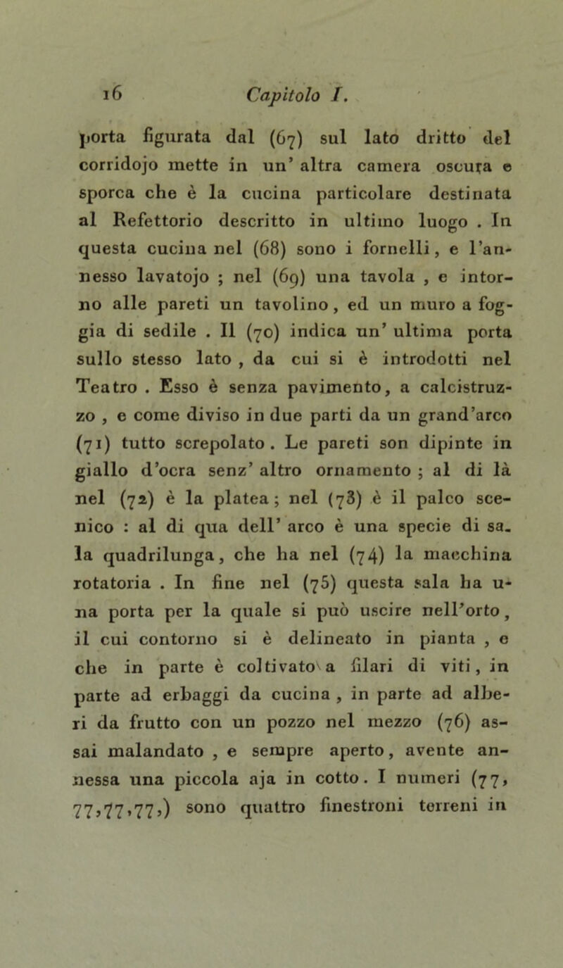 porta figurata dal (67) sul lato dritto del corridojo mette in un’ altra camera oscura e sporca che è la cucina particolare destinata al Refettorio descritto in ultimo luogo . In questa cucina nel (68) sono i fornelli, e l’an- nesso lavatojo ; nel (69) una tavola , e intor- no alle pareti un tavolino, ed un muro a fog- gia di sedile . Il (70) indica un’ ultima porta sullo stesso lato , da cui si è introdotti nel Teatro . Esso è senza pavimento, a calcistruz- zo , e come diviso in due parti da un grand’arco (71) tutto screpolato. Le pareti son dipinte in giallo d’ocra senz’ altro ornamento ; al di là nel (71) è la platea; nel (78) è il palco sce- nico : al di qua dell’ arco è una specie di sa. la quadrilunga, che ha nel (74) la macchina rotatoria . In fine nel (75) questa sala ha u- na porta per la quale si può uscire nell’orto, il cui contorno si è delineato in pianta , e che in parte è coltivato'a filari di viti, in parte ad erbaggi da cucina , in parte ad albe- ri da frutto con un pozzo nel mezzo (76) as- sai malandato , e sempre aperto, avente an- nessa una piccola aja in cotto. I numeri (77, 77,77,77,) sono quattro finestroni terreni in