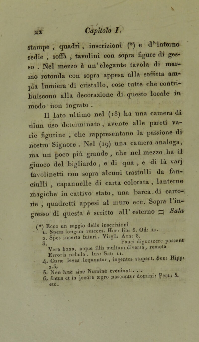 \ 22 , / , . * Capìtolo I. stampe , quadri , inscrizioni (*) e dintorno sedie , soffi , tavolini con sopra figure di ges- so . Nel mezzo è un’elegante tavola di mar- mo rotonda con sopra appesa alla soffitta am- pia lumiera di cristallo, cose tutte che contri- buiscono alla decorazione di questo locale in modo non ingrato . Il lato ultimo nel (18) ha una camera di niun uso determinato , avente alle pareti va- rie figurine , che rappresentano la passione di nostro Signore . Nel (19) una camera analoga, ma un poco più grande , che nel mezzo ha il giuoco del bigliardo , e di qua , e di là varj tavolinetti con sopra alcuni trastulli da fan- ciulli , capannelle di carta colorata , lanterne magiche in cattivo stato, una barca, di carto- lile , quadretti appesi al muro ecc. Sopra 1 in- gresso di questa è scritto all esterno S Sala (*) Ecco un saggio delle inscrizioni ». Spem longoni reseces. Hor: lib: 5. Od: li. i. Snes incerta futuri. Virgil: Aen: 8. 2 1 Pauci dignoscere possunt Vera bona, atque illis multuin diversa, remota Erroris nebula . luv: Sat: li. 4. Cinte leves loquuntur , ingentcs stupent. ben; Uipp: 2.3. 5. Non htec sine Numine eveniuut ... C. Intus et in jecore tcgro pascuntur domini : Per» : 0. etc.