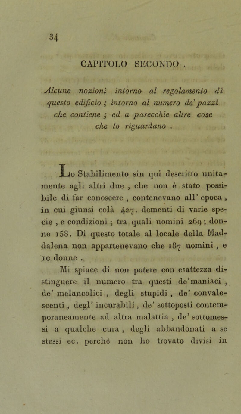 CAPITOLO SECONDO . Alcune nozioni intorno al regolamento di questo edificio ; intorno al numero de'pazzi che contiene ; ed a parecchie altre cose che lo riguardano . Lo Stabilimento sin qui descritto unita- mente agli altri due , che non è stato possi- bile di far conoscere , contenevano all’ epoca , in cui giunsi colà 427. dementi di varie spe- cie , e condizioni ; tra quali uomini 269 ; don- no i58. Di questo totale al locale della Mad- dalena non appartenevano che 187 uomini , e 10 donne . Mi spiace di non potere con esattezza di- stinguere il numero tra questi de'maniaci , de’ melancolici , degli stupidi , de’ convale- scenti , degl’ incurabili, de’ sottoposti contem- poraneamente ad altra malattia , de’ sottomes- si a qualche cura , degli abbandonati a se stessi ec. perchè non ho trovato divisi in