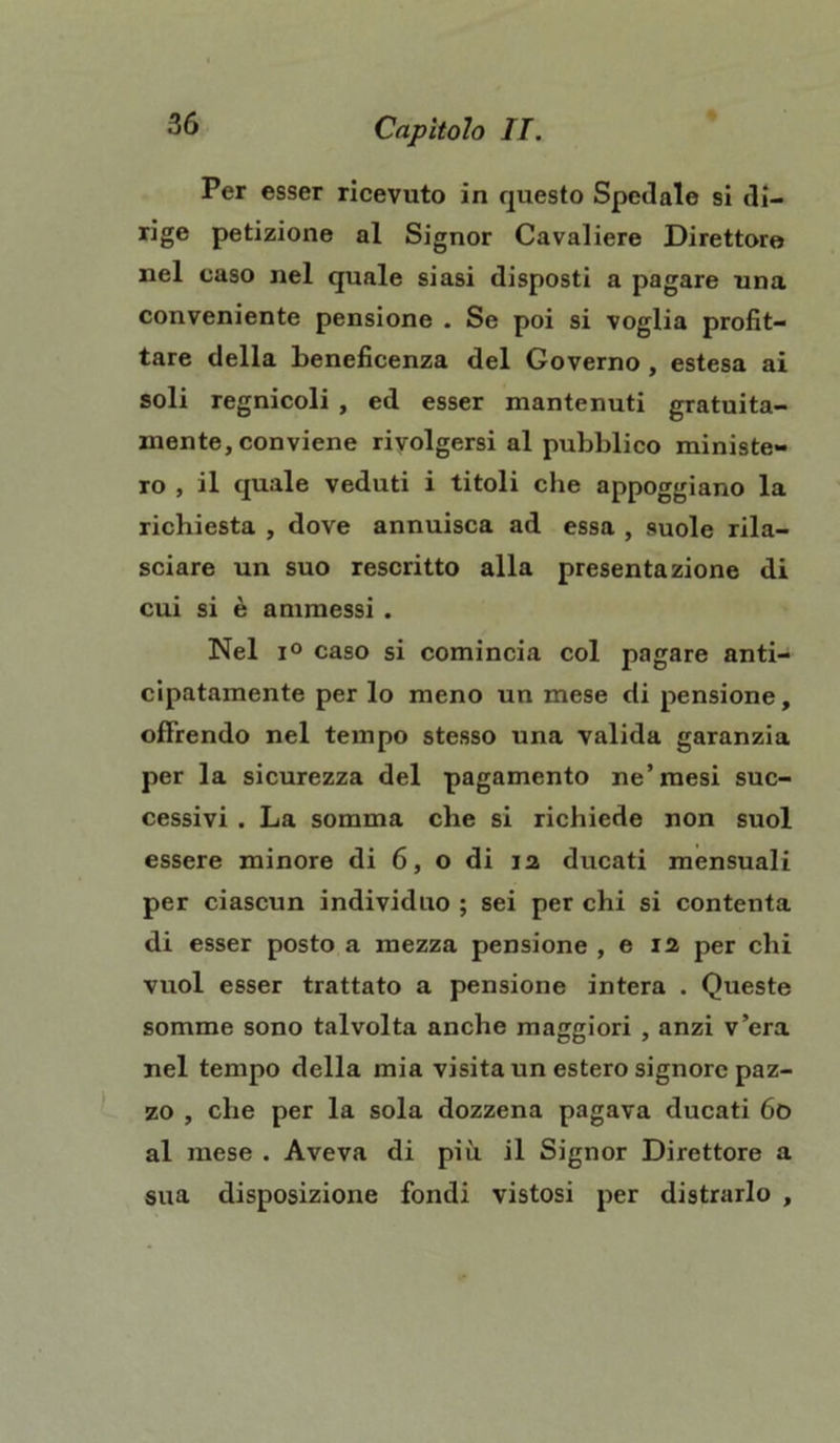 Per esser ricevuto in questo Spedale si di- rige petizione al Signor Cavaliere Direttore nel caso nel quale siasi disposti a pagare una conveniente pensione . Se poi si voglia profit- tare della beneficenza del Governo , estesa ai soli regnicoli , ed esser mantenuti gratuita- mente, conviene rivolgersi al pubblico ministe- ro , il quale veduti i titoli che appoggiano la richiesta , dove annuisca ad essa , suole rila- sciare un suo rescritto alla presentazione di cui si è ammessi . Nel i° caso si comincia col pagare anti- cipatamente per lo meno un mese di pensione, offrendo nel tempo stesso una valida garanzia per la sicurezza del pagamento ne’mesi suc- cessivi . La somma che si richiede non suol essere minore di 6, o di ia ducati mensuali per ciascun individuo ; sei per chi si contenta di esser posto a mezza pensione , e n per chi vuol esser trattato a pensione intera . Queste somme sono talvolta anche maggiori , anzi v’era nel tempo della mia visita un estero signore paz- zo , che per la sola dozzena pagava ducati 6o al mese . Aveva di più il Signor Direttore a sua disposizione fondi vistosi per distrarlo ,