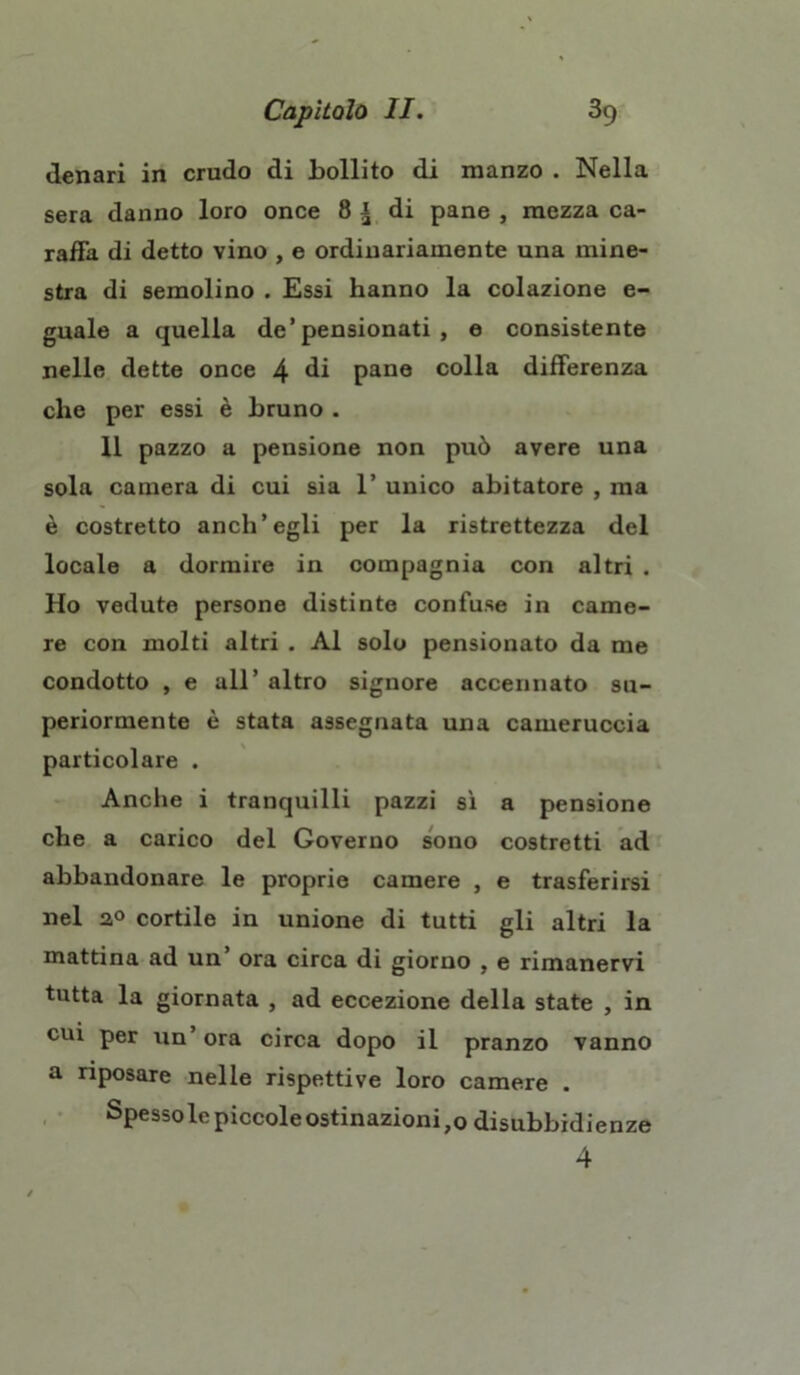 denari in crudo di bollito di manzo . Nella sera danno loro once 8 ^ di pane , mezza ca- raffa di detto vino , e ordinariamente una mine- stra di semolino . Essi hanno la colazione e- guale a quella de’pensionati , e consistente nelle dette once 4 di pane colla differenza che per essi è bruno . 11 pazzo a pensione non può avere una sola camera di cui sia 1’ unico abitatore , ma è costretto anch’egli per la ristrettezza del locale a dormire in compagnia con altri . Ho vedute persone distinte confuse in came- re con molti altri . Al solo pensionato da me condotto , e all’ altro signore accennato su- periormente è stata assegnata una cameruccia particolare . Anche i tranquilli pazzi sì a pensione che a carico del Governo sono costretti ad abbandonare le proprie camere , e trasferirsi nel a° cortile in unione di tutti gli altri la mattina ad un ora circa di giorno , e rimanervi tutta la giornata , ad eccezione della state , in cui per un’ora circa dopo il pranzo vanno a riposare nelle rispettive loro camere . Spessolcpiccoleostinazioni,o disubbidienze 4