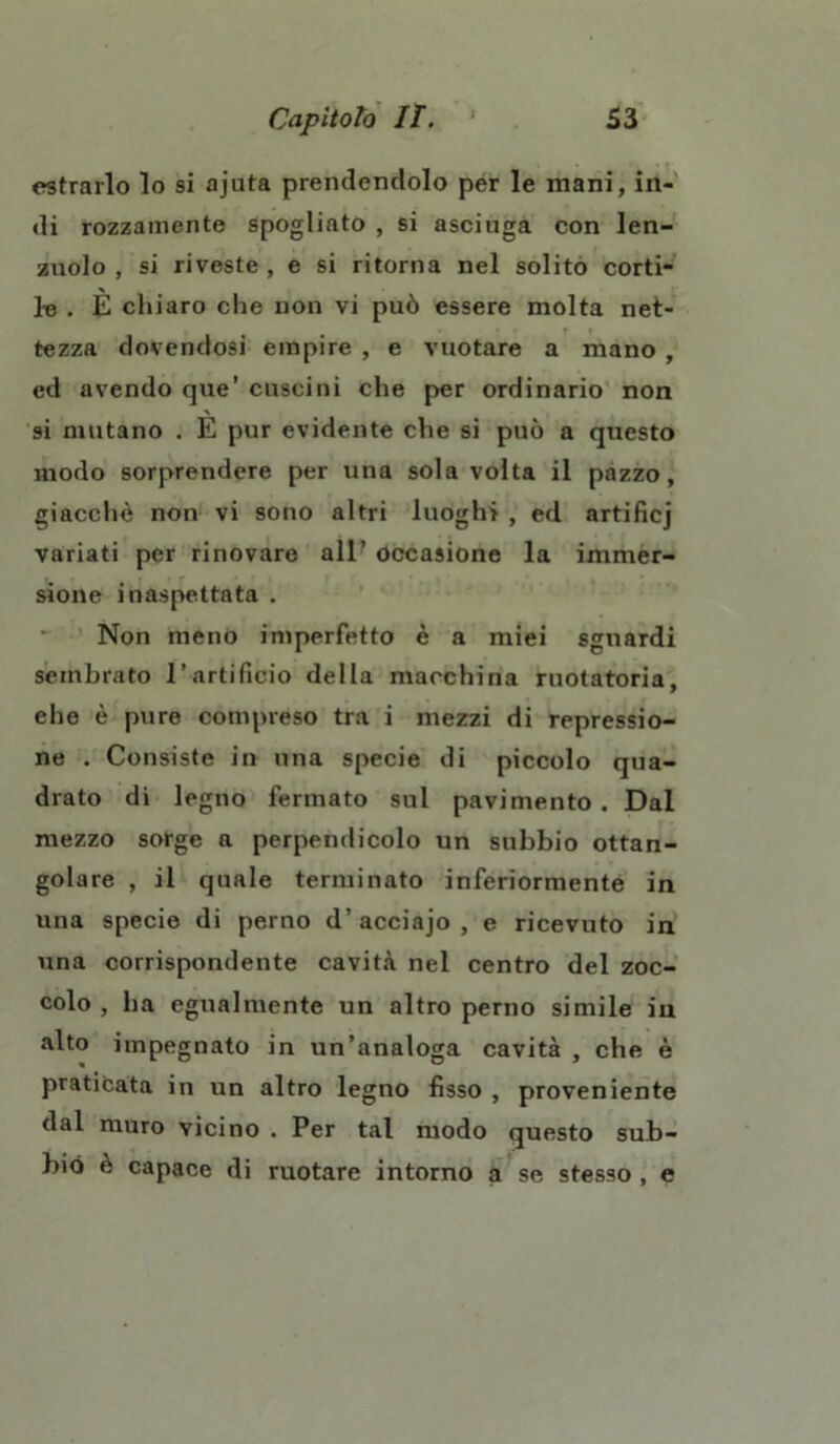 estrarlo lo si ajuta prendendolo per le mani, in- di rozzamente Spogliato , si asciuga con len- zuolo , si riveste, e si ritorna nel solito corti- le . È chiaro che non vi può essere molta net- tezza dovendosi empire , e vuotare a mano , ed avendo que’ cuscini che per ordinario non si mutano . E pur evidente che si può a questo modo sorprendere per una sola volta il pazzo, giacché non vi sono altri luoghi , ed artificj variati per rinovare all’ occasione la immer- sione inaspettata . Non meno imperfetto è a miei sguardi sembrato l’artificio della macchina ruotatoria, che è pure compreso tra i mezzi di repressio- ne . Consiste in una specie di piccolo qua- drato di legno fermato sul pavimento . Dal mezzo sorge a perpendicolo un subbio ottan- golare , il quale terminato inferiormente in una specie di perno d’acciajo, e ricevuto in una corrispondente cavità nel centro del zoc- colo , ha egualmente un altro perno simile in alto impegnato in un’analoga cavità , che è praticata in un altro legno fisso , proveniente dal muro vicino . Per tal modo questo sub- biò è capace di ruotare intorno a se stesso , e