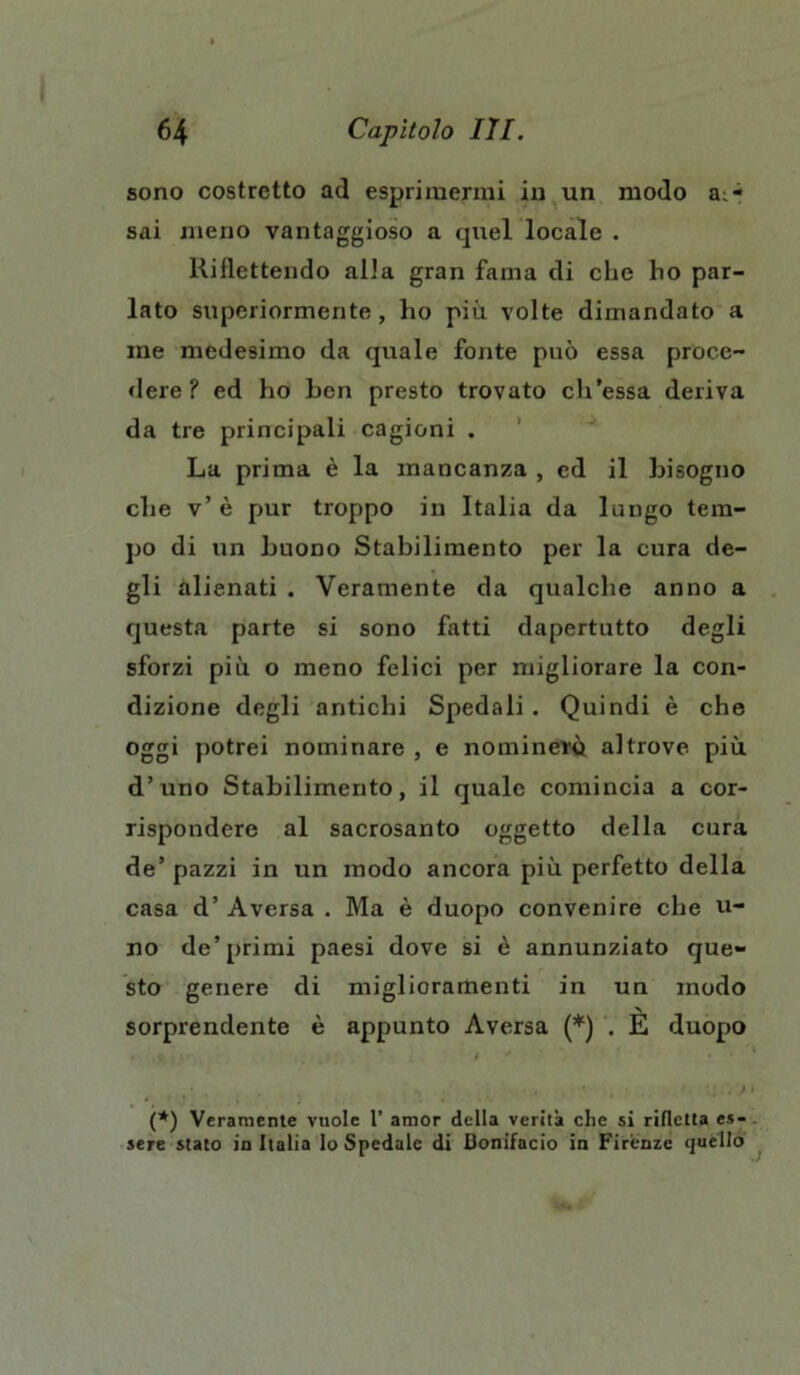 sono costretto ad esprimermi in un modo a:.- sai meno vantaggioso a quel locale . Riflettendo alla gran fama di che ho par- lato superiormente, ho più volte dimandato a me medesimo da quale fonte può essa proce- dere ? ed ho ben presto trovato ch’essa deriva da tre principali cagioni . La prima è la mancanza , ed il bisogno che v’ è pur troppo in Italia da lungo tem- po di un buono Stabilimento per la cura de- gli alienati . Veramente da qualche anno a questa parte si sono fatti dapertutto degli sforzi più o meno felici per migliorare la con- dizione degli antichi Spedali . Quindi è che oggi potrei nominare , e nominerò altrove più d’uno Stabilimento, il quale comincia a cor- rispondere al sacrosanto oggetto della cura de’pazzi in un modo ancora più perfetto della casa d’ Aversa . Ma è duopo convenire che vi- no de’primi paesi dove si è annunziato que- sto genere di miglioramenti in un modo •N sorprendente è appunto Aversa (*) . E duopo (*) Veramente vuole 1’ amor della verità che si rifletta es- sere stato in Italia lo Spedale di Bonifacio in Firenze quello