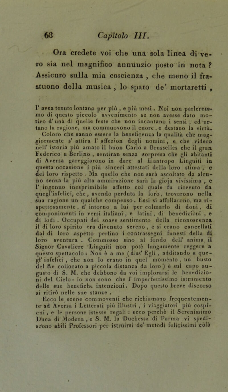 Ora credete voi che una sola linea di ve- ro sia nel magnifico annunzio posto in nota f Assicuro sulla mia coscienza , che meno il fra- stuono dolla musica , lo sparo de’ mortaretti , 1' avea tenuto lontano per più , e più mesi. Noi non parlerem- mo di questo piccolo avvenimento se non avesse dato mo- tivo d’uni di quelle feste che non incantano i sensi , ed ur- tano la ragione, ma commuovono il cuore , e destano la virtù. Coloro che sanno essere la beneficenza la qualità che mag- giormente s’ attira 1’ affezion degli uomini, e che videro nell’ istoria più amato il buon Carlo a Orussclles che il gran Federico a Berlino , senliran senza sorpresa che gli abitanti di Aversa gareggiarono in dare al iilantropo Linguiti in questa occasione i più sinceri attestati della loro stima , e ael loro rispetto. Ma quello che non sarà ascoltato da alcu- no senza la più alta ammirazione sarà la gioja vivissima , e 1’ ingenuo inesprimibile affetto col quale fu ricevuto da quegl'infelici, che, avendo perduto la loro, trovarono nella sua ragione un qualche compenso. Essi si affollarono, ma ri- spettosamente , d’ intorno a lui per colmarlo di doni , di componimenti in versi italiani , e latini, di benedizioni , e di lodi . Occupati del soave sentimento della riconoscenza il di loro spirito era divenuto sereno , e si erano cancellati dal di loro aspetto perfino i contrassegni funesti della di loro sventura . Commosso sino al fondo dell’ anima il Signor Cavaliere Linguiti non potè lungamente reggere a questo spettacolo: Non è a me (diss’ Egli , additando a que- gl’ infelici , che non lo eraiyo in quel momento , un busto del Re collocato a piccola distanza da loro) è sul capo au- gusto di S. M. che debbono da voi implorarsi le benedizio- ni del Cielo: io non sono che 1’ imperfettissimo istrnmeiito delle sue benefiche intenzioni. Dopo questo breve discorso si ritirò nelle sue stanze . Ecco le scene commoventi che richiamano frequentemen- te ad Aversa i Letterati più illustri , i viaggiatori più cospi- rai , e le persone istesse regali : ecco perchè il Serenissimo Duca di Modena ,e S. M, la Duchessa di Parma vi spedi- scono abili Professori per istruirsi de’ metodi felicissimi colà