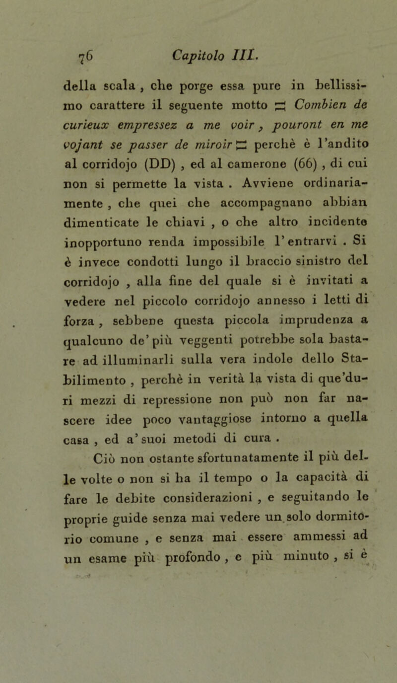 della scala , die porge essa pure in Lenissi- mo carattere il seguente motto ^ Combien de curieux empressez a me voir, pouront en me vojant se passer de miroir £2 perchè è l’andito al corridojo (DD) , ed al camerone (66) , di cui non si permette la vista . Avviene ordinaria- mente , che quei che accompagnano abbian. dimenticate le chiavi , o che altro incidente inopportuno renda impossibile l’entrarvi . Si è invece condotti lungo il braccio sinistro del corridojo , alla fine del quale si è invitati a vedere nel piccolo corridojo annesso i letti di forza , sebbene questa piccola imprudenza a qualcuno de’più veggenti potrebbe sola basta- re ad illuminarli sulla vera indole dello Sta- bilimento , perchè in verità la vista di que’du- ri mezzi di repressione non può non far na- scere idee poco vantaggiose intorno a quella casa , ed a’ suoi metodi di cura . Ciò non ostante sfortunatamente il più del- le volte o non si ha il tempo o la capacità di fare le debite considerazioni , e seguitando le proprie guide senza mai vedere un solo dormito- rio comune , e senza mai essere ammessi ad un esame più profondo , e più minuto , si è