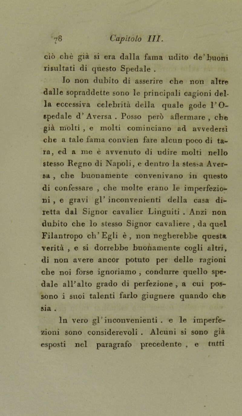 ciò che già si era dalla fama udito de’buoni risultati di questo Spedale . Io non dubito di asserire che non altre dalle sopraddette sono le principali cagioni del- la eccessiva celebrità della quale gode l’O- spedale d’Aversa. Posso però affermare, che già molti , e molti cominciano ad avvedersi che a tale fama convien fare alcun poco di ta- ra, ed a me è avvenuto di udire molti nello stesso Regno di Napoli, e dentro la stessa Aver- sa , che buonamente convenivano in questo di confessare , che molte erano le imperfezio- ni , e gravi gl’ inconvenienti della casa di- retta dal Signor cavalier Languiti . Anzi non dubito che lo stesso Signor cavaliere , da quel Filantropo eh’Egli è, non negherebbe questa verità , e si dorrebbe buonamente cogli altri, di non avere ancor potuto per delle ragioni che noi forse ignoriamo , condurre quello spe- dale all’alto grado di perfezione , a cui pos- sono i suoi talenti farlo giugnere quando che sia . In vero gl’inconvenienti . e le imperfe- zioni sono considerevoli . Alcuni si sono già esposti nel paragrafo precedente , e tutti