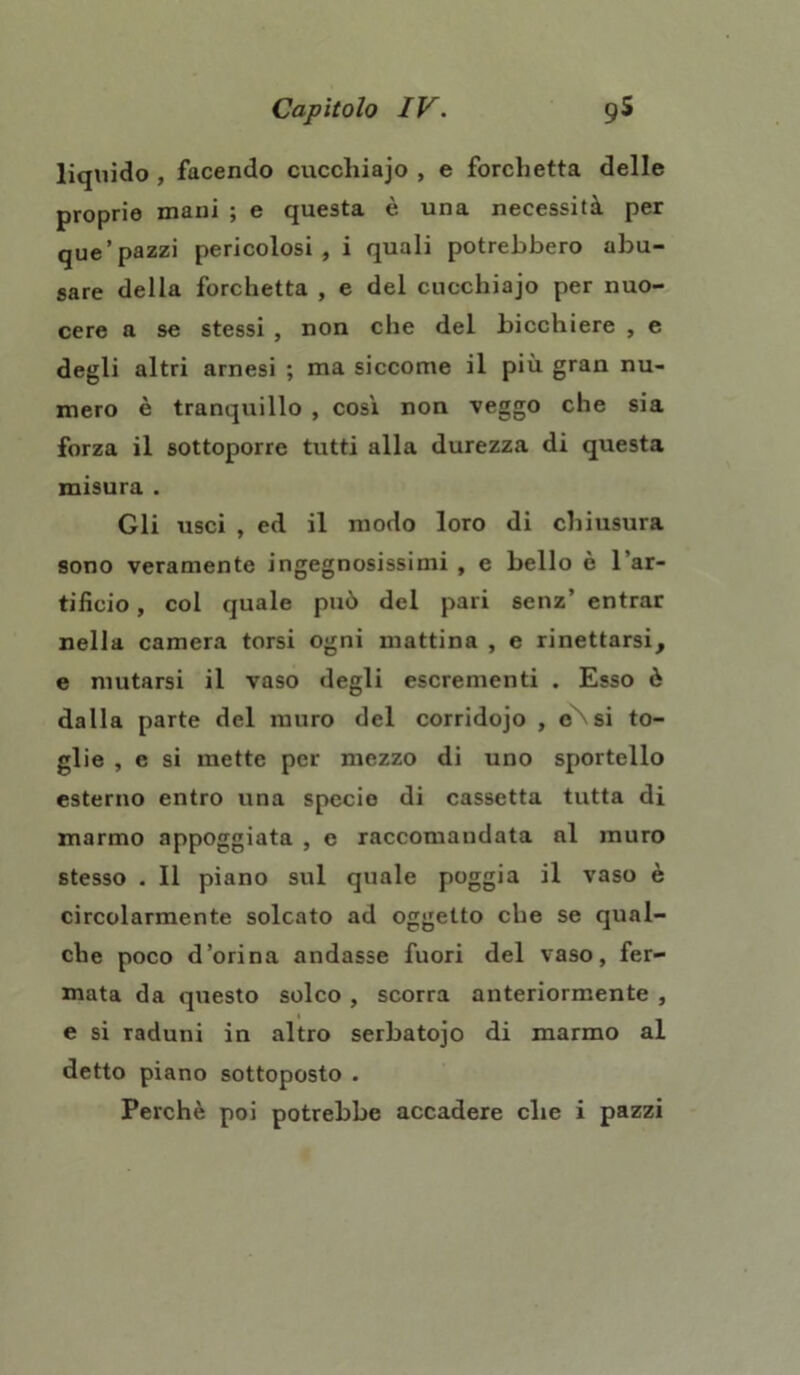 liquido , facendo cuccliiajo , e forchetta delle proprie mani ; e questa è una necessità per que’pazzi pericolosi, i quali potrebbero abu- sare della forchetta , e del cucchiajo per nuo- cere a se stessi , non che del bicchiere , e degli altri arnesi ; ma siccome il più gran nu- mero è tranquillo , così non veggo che sia forza il sottoporre tutti alla durezza di questa misura . Gli usci , ed il modo loro di chiusura sono veramente ingegnosissimi , e bello è l’ar- tificio , col quale può del pari senz’ entrar nella camera torsi ogni mattina , e rinettarsi, e mutarsi il vaso degli escrementi . Esso è dalla parte del muro del corridojo , eNsi to- glie , e si mette per mezzo di uno sportello esterno entro una specio di cassetta tutta di marmo appoggiata , e raccomandata al muro stesso . Il piano sul quale poggia il vaso è circolarmente solcato ad oggetto che se qual- che poco d’orina andasse fuori del vaso, fer- mata da questo solco , scorra anteriormente , e si raduni in altro serbatojo di marmo al detto piano sottoposto .