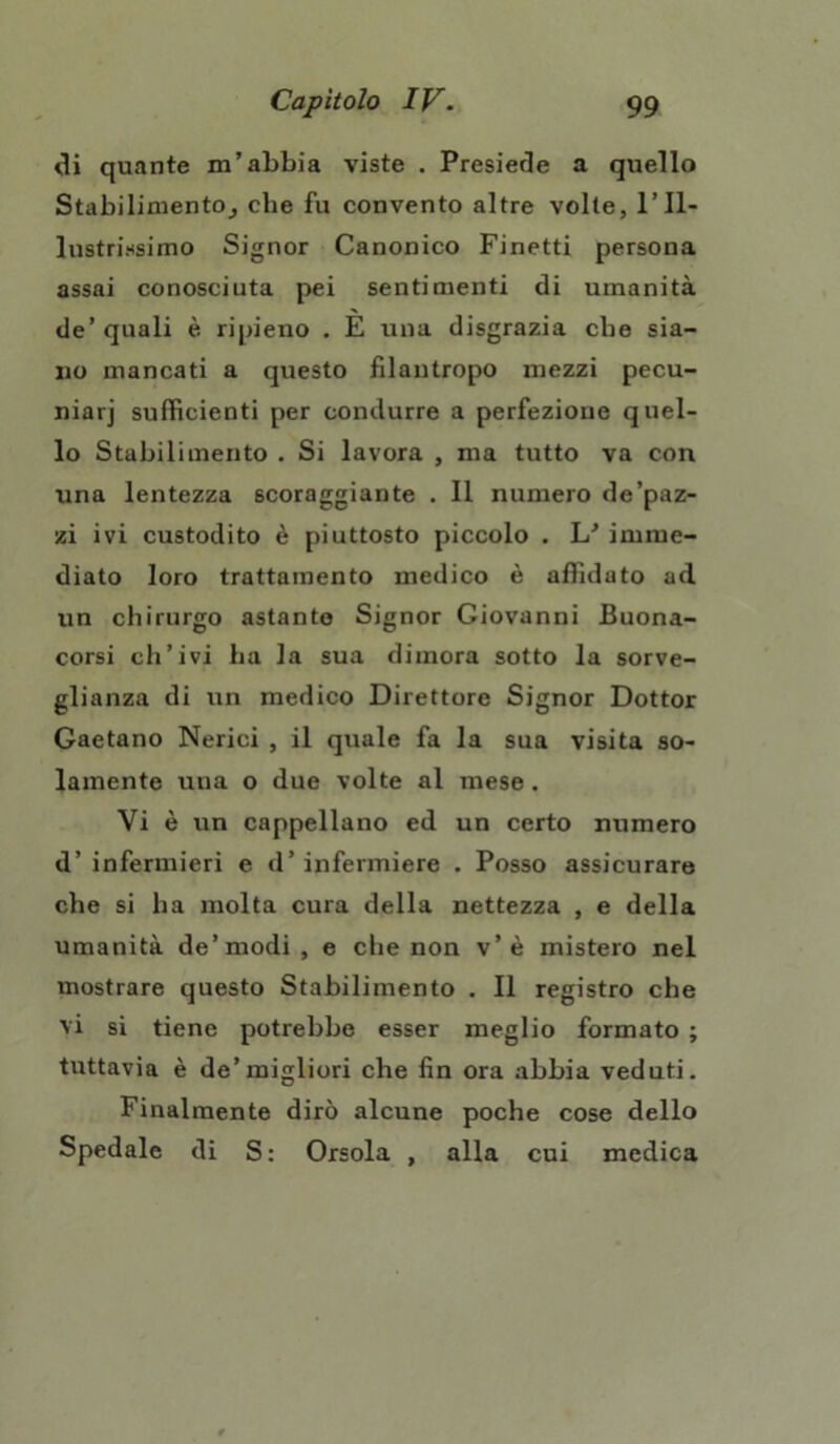 di quante m’abbia viste . Presiede a quello Stabilimento, che fu convento altre volte, l’Il- lustrissimo Signor Canonico Finetti persona assai conosciuta pei sentimenti di umanità de’ quali è ripieno . E una disgrazia che sia- no mancati a questo filantropo mezzi pecu- niarj sufficienti per condurre a perfezione quel- lo Stabilimento . Si lavora , ma tutto va con una lentezza scoraggiante . Il numero de’paz- zi ivi custodito è piuttosto piccolo . L’ imme- diato loro trattamento medico è affidato ad un chirurgo astante Signor Giovanni Buona- corsi ch’ivi ha la sua dimora sotto la sorve- glianza di un medico Direttore Signor Dottor Gaetano Nerici , il quale fa la sua visita so- lamente una o due volte al mese. Vi è un cappellano ed un certo numero d’infermieri e d’infermiere . Posso assicurare che si ha molta cura della nettezza , e della umanità de’modi , e clie non v’è mistero nel mostrare questo Stabilimento . Il registro che vi si tiene potrebbe esser meglio formato ; tuttavia è de’migliori che fin ora abbia veduti. Finalmente dirò alcune poche cose dello Spedale di S: Orsola , alla cui medica