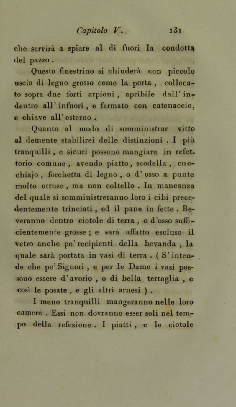 che servirà a spiare al di fuori la condotta del pazzo . Questo finestrino si chiuderà con piccolo uscio di legno grosso come la porta , colloca- to sopra due forti arpioni , apribile dall’ in- dentro all’ infuori , e fermato con catenaccio, e chiave all’esterno . Quanto al modo di somministrar vitto al demente stabilirei delle distinzioni . I più. tranquilli , e sicuri possono mangiare in refet- torio comune, avendo piatto, scodella, cuc- chiajo , forchetta di legno , o d’ osso a punte molto ottuse , ma non coltello . In mancanza del quale si somministreranno loro i cibi prece- dentemente trinciati , ed il pane in fette . Be- veranno dentro ciotole di terra , o d’osso suffi- cientemente grosse ; e sarà affatto escluso il vetro anche pe’recipienti della bevanda , la quale sarà portata in vasi di terra . ( S’inten- de che pe’Signori , e per le Dame i vasi pos- sono essere d’avorio , o di bella terraglia , e cosi le posate , e gli altri arnesi ) . I meno tranquilli mangeranno nelle loro camere . Essi non dovranno esser soli nel tem- po della refezione . I piatti , e le ciotole