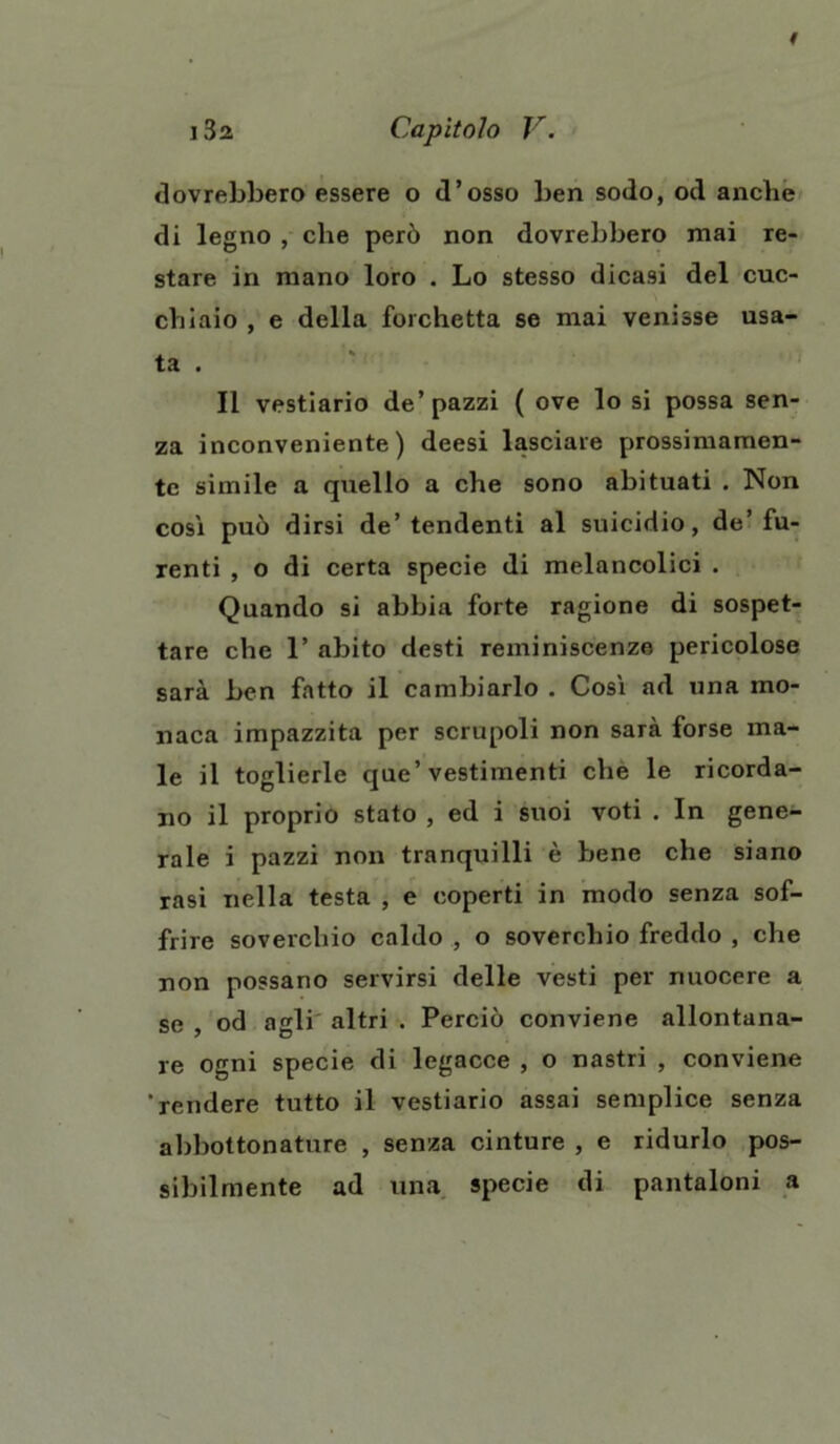 dovrebbero essere o d’osso ben sodo, od anche di legno , che però non dovrebbero mai re- stare in mano loro . Lo stesso dicasi del cuc- chiaio , e della forchetta se mai venisse usa- ta . Il vestiario de’pazzi ( ove lo si possa sen- za inconveniente) deesi lasciare prossimamen- te simile a quello a che sono abituati . Non così può dirsi de’tendenti al suicidio, de’fu- renti , o di certa specie di melancolici . Quando si abbia forte ragione di sospet- tare che 1’ abito desti reminiscenze pericolose sarà ben fatto il cambiarlo . Così ad una mo- naca impazzita per scrupoli non sarà forse ma- le il toglierle que’vestimenti che le ricorda- no il proprio stato , ed i suoi voti . In gene- rale i pazzi non tranquilli è bene che siano rasi nella testa , e coperti in modo senza sof- frire soverchio caldo , o soverchio freddo , che non possano servirsi delle vesti per nuocere a se , od agli altri . Perciò conviene allontana- re ogni specie di legacce , o nastri , conviene 'rendere tutto il vestiario assai semplice senza abbottonature , senza cinture , e ridurlo pos- sibilmente ad una specie di pantaloni a