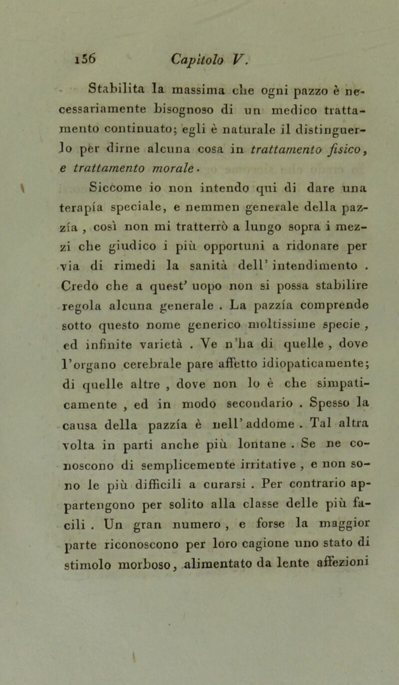 Stabilita la massima che ogni pazzo è ne- cessariamente bisognoso di un medico tratta- mento continuato; egli è naturale il distinguer- lo per dirne alcuna cosa in trattamento fisico, e trattamento morale • Siccome io non intendo qui di dare una terapia speciale, e nemmen generale della paz- zia , così non mi tratterrò a lungo sopra i mez- zi che giudico i più opportuni a ridonare per ■via di rimedi la sanità dell’ intendimento . Credo che a quest'* uopo non si possa stabilire regola alcuna generale . La pazzia comprende sotto questo nome generico moltissime specie , ed infinite varietà . Ve n’ha di quelle, dove l’organo cerebrale pare affetto idiopaticamente; di quelle altre , dove non lo è che simpati- camente , ed in modo secondario . Spesso la causa della pazzia è nell’ addome . Tal altra volta in parti anche più lontane . Se ne co- noscono di semplicemente irritative , e non so- no le più difficili a curarsi . Per contrario ap- partengono per solito alla classe delle più fa- cili . Un gran numero , e forse la maggior parte riconoscono per loro cagione uno stato di stimolo morboso, alimentato da lente affezioni