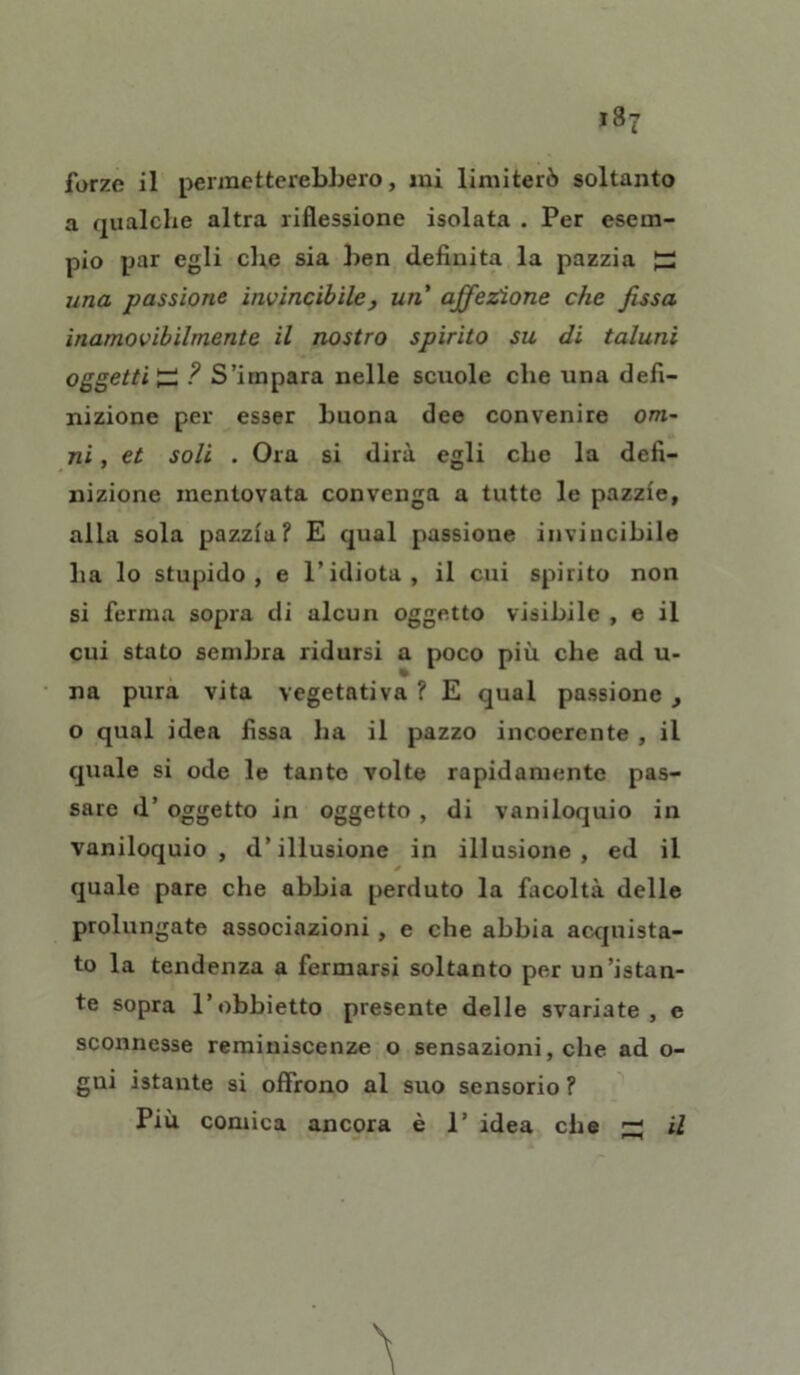 forze il permetterebbero, ini limiterò soltanto a qualche altra riflessione isolata . Per esem- pio par egli che sia ben definita la pazzia ^ una passione invincibile, un affezione che fissa inamovibilmente il nostro spirito su di taluni oggetti £ ? S’impara nelle scuole che una defi- nizione per esser buona dee convenire Om- ni , et soli . Ora si dirà egli che la defi- nizione mentovata convenga a tutte le pazzie, alla sola pazzia? E qual passione invincibile ha lo stupido, e l’idiota, il cui spirito non si ferma sopra di alcun oggetto visibile , e il cui stato sembra ridursi a poco più che ad u- na pura vita vegetativa ? E qual passione , o qual idea fissa ha il pazzo incoerente , il quale si ode le tante volte rapidamente pas- sare d’ oggetto in oggetto , di vaniloquio in vaniloquio, d’illusione in illusione, ed il * quale pare che abbia perduto la facoltà delle prolungate associazioni , e che abbia acquista- to la tendenza a fermarsi soltanto per un’istan- te sopra l’obbietto presente delle svariate, e sconnesse reminiscenze o sensazioni, che ad o- gni istante si offrono al suo sensorio ? Più comica ancora è 1’ idea che ’-t il