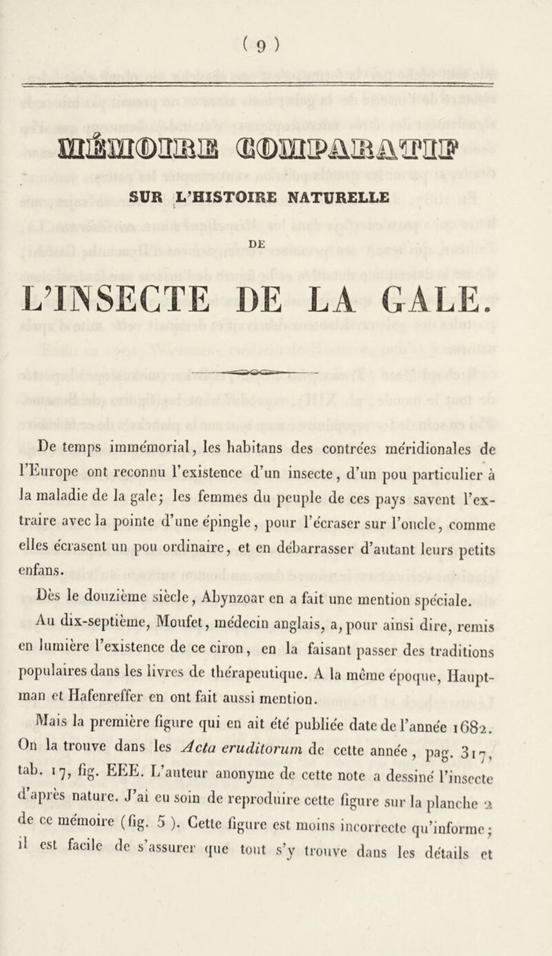 SUR L’HISTOIRE NATURELLE DE L’INSECTE DE LA GALE. De temps immémorial, les habitans des contrées méridionales de 1 burope ont reconnu l’existence d un insecte, d’un pou particulier à Ja maladie de la gale * les femmes du peuple de ces pays savent l’ex- traire avec la pointe d’une épingle, pour l’écraser sur l’oncle, comme elles écrasent un pou ordinaire, et en débarrasser d’autant leurs petits en fan s. Dès le douzième siècle, Abynzoar en a fait une mention spéciale. Au dix-septième, Moufet, médecin anglais, a, pour ainsi dire, remis en lumière l’existence de ce ciron, en la faisant passer des traditions populaires dans les livres de thérapeutique. A la meme époque, Haupt- man et Hafenreffer en ont fait aussi mention. Mais la première figure qui en ait été publiée date de l’année 1682. On la trouve dans les Actu eruditorum de cette année, pag. 3i-, tab. 17, fig. EEE. L’auteur anonyme de cette note a dessiné l’insecte d après nature. J’ai eu soin de reproduire cette figure sur la planche ■>. de ce mémoire (fig. 5 ). Cette figure est moins incorrecte qu’informe* d est facile de s’assurer que tout s’y trouve dans les détails et