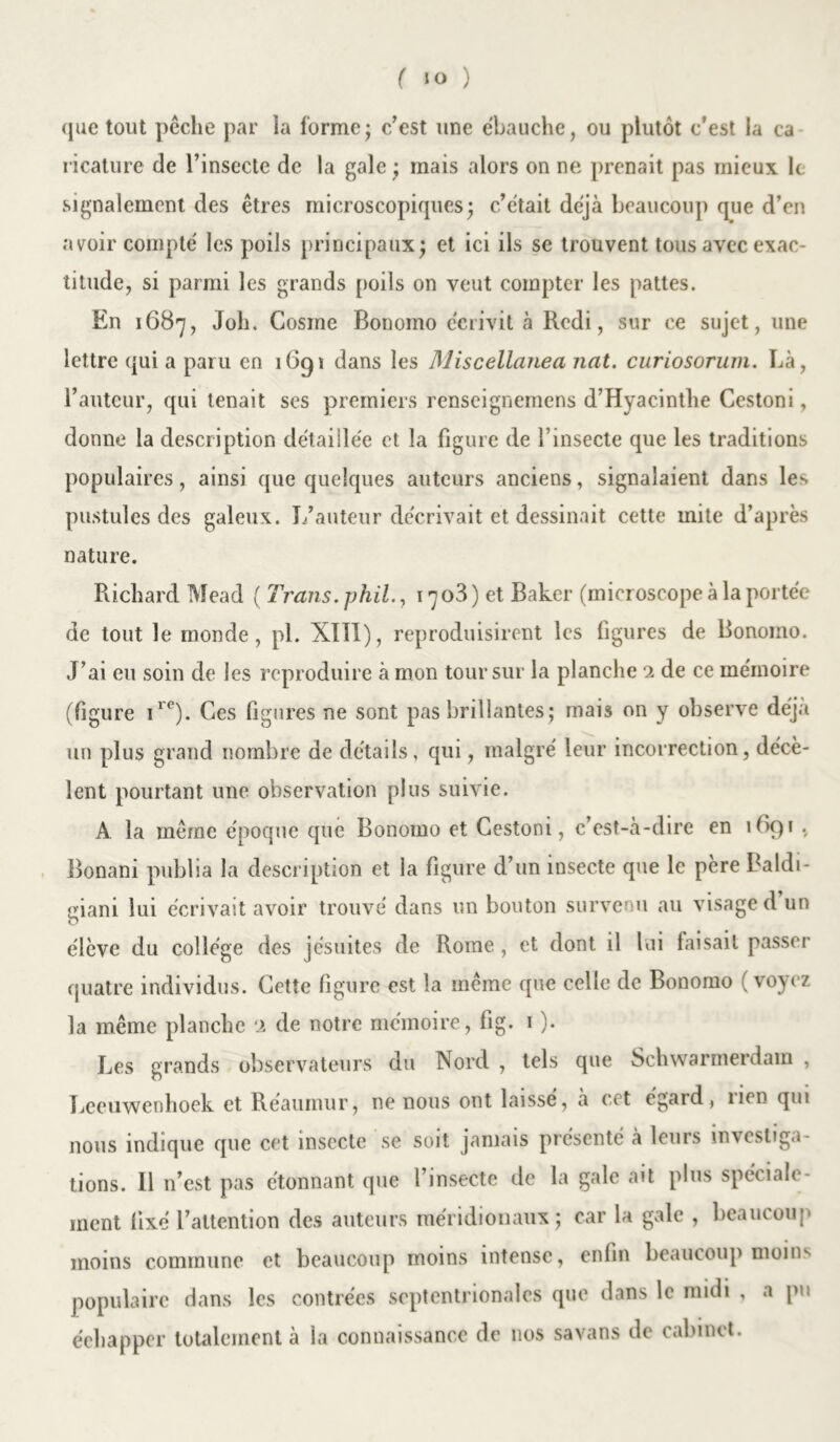 ( ) que tout pêche par la forme; c/est une ébauche, ou plutôt c’est la ca ricature de l’insecte de la gale ; mais alors on ne prenait pas mieux le signalement des êtres microscopiques; c’était déjà beaucoup que d’en avoir compté les poils principaux; et ici ils se trouvent tous avec exac- titude, si parmi les grands poils on veut compter les pattes. En 1687, Joli. Cosine Bonomo écrivit à Redi, sur ce sujet, une lettre qui a paru en 1691 dans les Miscellanea nat. curiosorum. Là, l’auteur, qui tenait ses premiers renseignemens d’Hyacinthe Cestoni, donne la description détaillée et la figure de l’insecte que les traditions populaires, ainsi que quelques auteurs anciens, signalaient dans les pustules des galeux. L’auteur décrivait et dessinait cette mite d’après nature. Richard Mead ( Trans. phil., 1703 ) et Baker (microseope à la portée de tout le monde, pi. Xïll), reproduisirent les figures de Bonomo. J’ai eu soin de les reproduire à mon tour sur la planche ex de ce mémoire (figure ire). Ces figures ne sont pas brillantes; mais on y observe déjà un plus grand nombre de détails, qui, malgré leur incorrection, décè- lent pourtant une observation plus suivie. A la même époque que Bonomo et Cestoni, c’est-à-dire en 169* •„ Bonani publia la description et la figure d’un insecte que le père Baldi- giani lui écrivait avoir trouvé dans un bouton survenu au visage d un élève du collège des jésuites de Rome, et dont il lui taisait passer quatre individus. Cette figure est la même que celle de Bonomo ( voyez la même planche x de notre mémoire, fig. 1 ). Les grands observateurs du Nord , tels que Schwarmerdam , Leeuwenhoek et Réaumur, ne nous ont laissé, à cet égard, lien qui nous indique que cet insecte se soit jamais présenté à leurs investiga- tions. 11 n’est pas étonnant que l’insecte de la gale ait plus spéciale- ment fixé l’attention des auteurs méridionaux; car la gale , beaucoup moins commune et beaucoup moins intense, enfin beaucoup moin^ populaire dans les contrées septentrionales que dans le midi , a pu éehapper totalement à la connaissance de nos savans de cabinet.