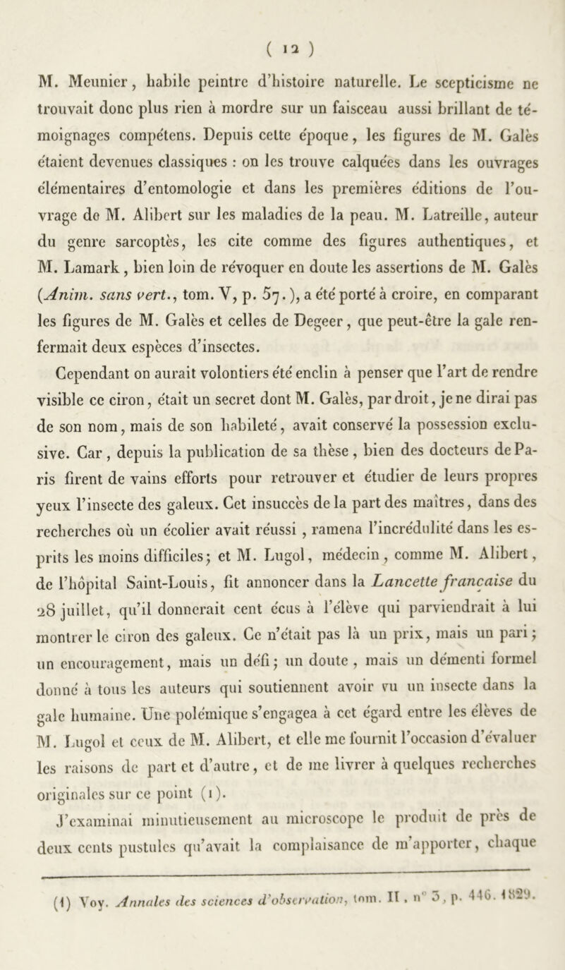 ( ) M. Meunier, habile peintre d’histoire naturelle. Le scepticisme ne trouvait donc plus rien à mordre sur un faisceau aussi brillant de té- moignages compétens. Depuis celte époque, les figures de M. Gales étaient devenues classiques : on les trouve calquées dans les ouvrages élémentaires d’entomologie et dans les premières éditions de l’ou- vrage do M. Alibert sur les maladies de la peau. M. Latreille, auteur du genre sarcoptes, les cite comme des figures authentiques, et M. Lamark , bien loin de révoquer en doute les assertions de M. Gales (.Anim. sans vert., tom. Y, p. 57. ), a été porté à croire, en comparant les figures de M. Gales et celles de Degeer, que peut-être la gale ren- fermait deux espèces d’insectes. Cependant on aurait volontiers été enclin à penser que l’art de rendre visible ce ciron, était un secret dont M. Galès, par droit, je ne dirai pas de son nom, mais de son habileté, avait conservé la possession exclu- sive. Car, depuis la publication de sa thèse , bien des docteurs de Pa- ris firent de vains efforts pour retrouver et étudier de leurs propres yeux l’insecte des galeux. Cet insuccès de la part des maîtres, dans des recherches où un écolier avait réussi , ramena l’incrédulité dans les es- prits les moins difficiles; et M. Lugol, médecin , comme M. Alibert, de l’hôpital Saint-Louis, fit annoncer dans la Lancette française du 28 juillet, qu’il donnerait cent e'cus à l’élève qui parviendrait à lui montrer le ciron des galeux. Ce n’était pas là un prix, mais un pari; un encouragement, mais un défi; un doute , mais un démenti formel donné à tous les auteurs qui soutiennent avoir vu un insecte dans la gale humaine. Une polémique s’engagea à cet égard entre les élèves de M. Lugol et ceux de M. Alibert, et elle me fournit l’occasion d’évaluer les raisons de part et d’autre, et de me livrer à quelques recherches originales sur ce point (1). J’examinai minutieusement au microscope le produit de près de deux cents pustules qu’avait la complaisance de m’apporter, chaque (t) Voy. Annales des sciences d’observation, tom. II . n° 3, p. 446.