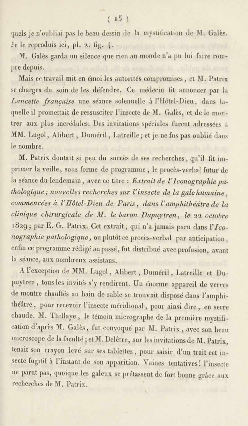 quels je n’oubliai pas le beau dessin de la mystification de M. Gales. Je le reproduis ici, pl. 2. fig. 4- M. Gales garda un silence que rien au monde n’a pu lui faire rom- pre depuis. Mais ce travail mit en émoi les autorités compromises, et M. Patrix se chargea du soin de les défendre. Ce médecin lit annoncer par la Lancette française une séance solennelle à !’Hôtel-Dieu, dans la- quelle il promettait de ressusciter l’insecte de M. Gales, et de le mon- trer aux plus incrédules. Des invitations spéciales furent adressées a MM. Lugol, Alibert, Duméril, Latreille; et je ne fus pas oublié dans le nombre. M. Patrix doutait si peu du succès de ses recherches, qu’il fit im- primer la veille, sous forme de programme , le procès-verbal futur de la séance du lendemain , avec ce titre : Extrait de VIconographie pa- thologique ; nouvelles recherches sur Vinsecte de la gale humaine, commencées à VHôtel-Dieu de Paris , dans Vamphithéâtre de la clinique chirurgicale de M. le baron Dupuylren, le 22 octobre 1829; par E. G. Patrix. Cet extrait, qui n’a jamais paru dans Y Ico- nographie pathologique, ou plutôt ce procès-verbal par anticipation, enfin ce programme rédigé au passé, fut distribué avec profusion, avant la séance, aux nombreux assistons. A 1 exception de MM. Lugol, Alibert, Duméril, Latreille et Du- puytren , tous les invités s y rendirent. Un énorme appareil de verres de montie chauffes au bain de sable se trouvait disposé dans l’amphi- theatre, pour recevoir l’insecte méridional, pour ainsi dire, en serre chaude. M. Thillaye, le témoin micrographe de la première mystifi- cation d’après M. Galès, fut convoqué par M. Patrix, avec son beau microscope de la faculté ; et M. Dclètre, sur les invitations de M. Patrix, tenait son crayon levé sur scs tablettes , pour saisir d’un trait cet in- secte fugitif à 1 instant de son apparition. Vaines tentatives! l’insecte ne parut pas, quoique les galeux se prêtassent de fort bonne grâce aux recherches de M. Patrix.