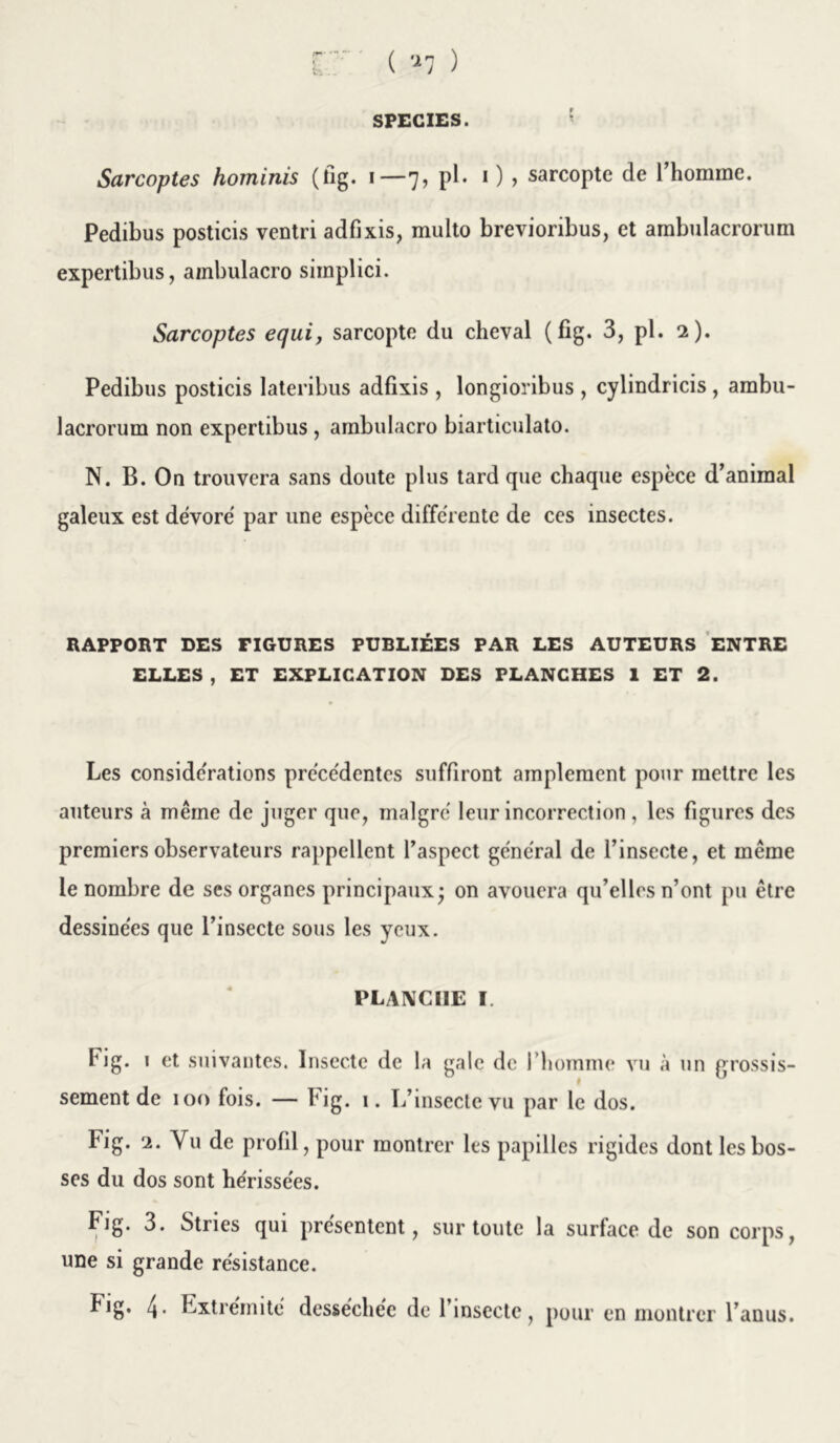 SPECIES. Sarcoptes hominis (fig. 1—7, pl. 1 ) , sarcopte de l’homme. Pedibus posticis ventri adfixis, multo brevioribus, et ambulacrorum expertibus, ambulacro siinplici. Sarcoptes equi, sarcopte du cheval (fig. 3, pl. 2). Pedibus posticis lateribus adfixis , longioribus , cylindricis , ambu- lacrorum non expertibus , ambulacro biarticulato. N. B. On trouvera sans doute plus tard que chaque espèce d’animal galeux est dévore par une espèce differente de ces insectes. RAPPORT DES FIGURES PUBLIÉES PAR LES AUTEURS ENTRE ELLES , ET EXPLICATION DES PLANCHES 1 ET 2. Les considérations précédentes suffiront amplement pour mettre les auteurs à même de juger que, malgré leur incorrection , les figures des premiers observateurs rappellent l’aspect général de l’insecte, et même le nombre de ses organes principaux • on avouera qu’elles n’ont pu être dessinées que l’insecte sous les yeux. PLANCHE I. Fig. i et suivantes. Insecte de la gale de l’homme vu à un grossis- sement de 100 fois. — hig. i. L’insecte vu par le dos. Fig. 2. Vu de profil, pour montrer les papilles rigides dont les bos- ses du dos sont hérissées. Fig. 3. Stries qui présentent, sur toute la surface de son corps, une si grande résistance. fig. 4. Extrémité desséchée de l’insecte, pour en montrer l’anus.