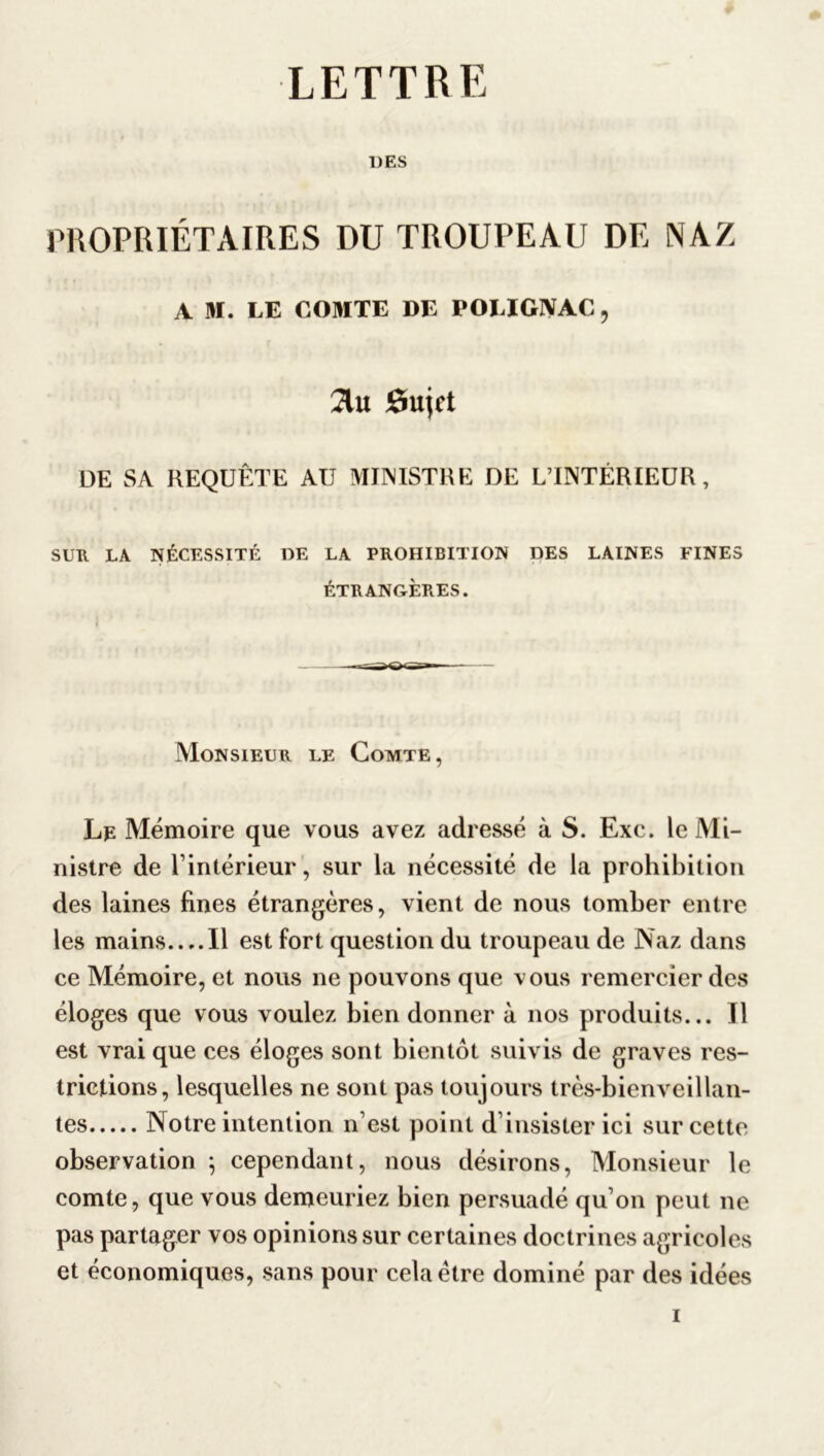 LETTRE UES PROPRIÉTAIRES DU TROUPEAU DE NAZ A M. LE COMTE DE POLIGIVAC, 2lu Sujet DE SA REQUÊTE AU MINISTRE DE LTNTÉRIEUR , SUR. LA NÉCESSITÉ UE LA PROHIBITION DES LAINES FINES ÉTRANGÈRES. Monsieur le Comte, Lp Mémoire que vous avez adressé à S. Exc. le Mi- nistre de l’intérieur , sur la nécessité de la prohibition des laines fines étrangères, vient de nous tomber entre les mains Il est fort question du troupeau de Naz dans ce Mémoire, et nous ne pouvons que vous remercier des éloges que vous voulez bien donner à nos produits... Il est vrai que ces éloges sont bientôt suivis de graves res- trictions, lesquelles ne sont pas toujours très-bienveillan- tes Notre intention n’est point d’insister ici sur cette observation ; cependant, nous désirons, Monsieur le comte , que vous demeuriez bien persuadé qu’on peut 11e pas partager vos opinions sur certaines doctrines agricoles et économiques, sans pour cela être dominé par des idées