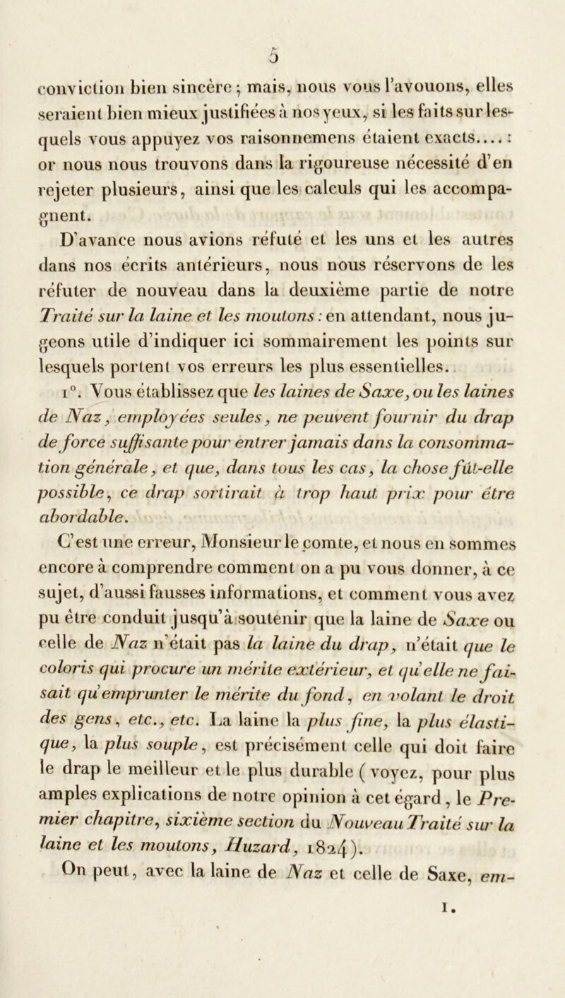 conviction bien sincère; mais, nous vous l’avouons, elles seraient bien mieux justifiées à nosyeux, si les faits sur les- quels vous appuyez vos raisonnemens étaient exacts.... : or nous nous trouvons dans la rigoureuse nécessité d’en rejeter plusieurs, ainsi que les calculs qui les accompa- gnent. D’avance nous avions réfuté et les uns et les autres dans nos écrits antérieurs, nous nous réservons de les réfuter de nouveau dans la deuxième partie de notre Traité sur la laine et les moutons : en attendant, nous ju- geons utile d’indiquer ici sommairement les points sur lesquels portent vos erreurs les plus essentielles. i°. Vous établissez que les labiés de Saxe, ou les laines de Naz, employées seules, ne peuvent fournir du drap de force suffisante pour entrer jamais dans la consomma- tion générale, et que, dans tous les cas, la chose fut-elle possible, ce drap sortirait a trop haut prix pour être abordable. C’est une erreur, Monsieur le comte, et nous en sommes encore à comprendre comment on a pu vous donner, à ce sujet, d’aussi fausses informations, et comment vous avez pu être conduit jusqu’à soutenir que la laine de Saxe ou celle de Naz n’était pas la laine du drap, n’était (pie le coloris qui procure un mérite extérieur, et quelle ne fai- sait qu emprunter le mérite du fond, en volant le droit des gens, etc., etc. La laine la plus fine, la plus élasti- que, la plus souple, est précisément celle qui doit faire le drap le meilleur et le plus durable ( voyez, pour plus amples explications de notre opinion à cet égard , le Pre- mier chapitre, sixième section du Nouveau Traité sur la laine et les moutons, Huzard, 1824). On peut, avec la laine de Naz et celle de Saxe, em- 1.