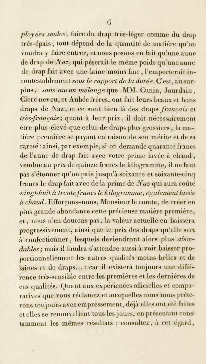 ployées seules, faire du drap très-léger comme du drap très-épais*, tout dépend de la quantité de matière qu’on voudra y faire entrer, et nous posons en fait qu’une aune de drap de Naz, qui pèserait le meme poids qu’une aune de drap fait avec une laine moins fine , l’emporterait in- contestablement sous le rapport de la durée. C est, au sur- plus ^ sans aucun mélange que MM. Cunin, Jourdain, Clerc neveu, et Aubée frères, ont fait leurs beaux et bons draps de Naz,, et ce sont bien là des draps français et très-français ,* quant à leur prix, il doit nécessairement être plus élevé que celui de draps plus grossiers , la ma- tière première se payant en raison de son mérite et de sa rareté : ainsi, par exemple, si on demande quarante francs de l’aune de drap fait avec votre prime lavée à chaud, vendue au prix de quinze francs le kilogramme^ il ne faut pas s’étonner qu’on paie jusqu’à soixante et soixante-cinq francs le drap fait avec de la prime de Naz qui aura coûté vingt-huit à trente francs le kilogramme, également lavée à chaud. Efforçons-nous, Monsieur le comte,, de créer en plus grande abondance cette précieuse matière première, et, nous n’en doutons pas, la valeur actuelle en baissera progressivement, ainsi que le prix des draps qu’elle sert à confectionner, lesquels deviendront alors plus abor- dablesy mais il faudra s’attendre aussi à voir baisser pro- portionnellement les autres qualités moins belles et de laines et de draps... : car il existera toujours une diffé- rence très-sensible entre les premières et les dernières de ces qualités. Quant aux expériences officielles et compa- ratives que vous réclamez et auxquelles nous nous prête- rons toujours avec empressement, déjà elles ont été faites et elles se renouvellent tous les jours, en présentant cons- tamment les mêmes résultats : consultez, à cet égard, s*