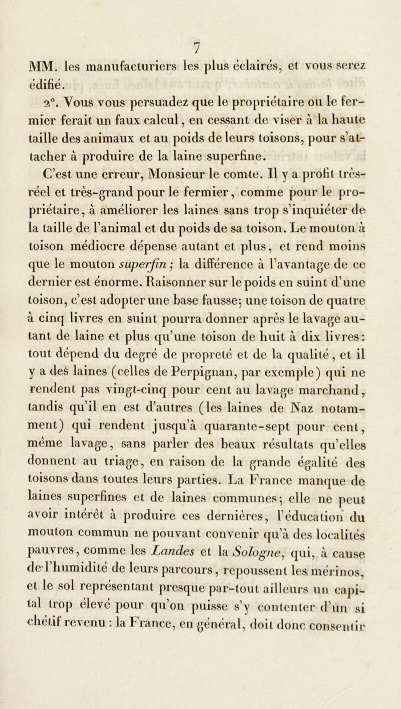 MM. les manufacturiers les plus éclairés, et vous serez édifié. 2°. Vous vous persuadez que le propriétaire ou le fer- mier ferait un faux calcul, en cessant de viser à la haute taille des animaux et au poids de leurs toisons, pour s’at- tacher à produire de la laine superfine. C’est une erreur, Monsieur le comte. Il y a profil très- réel et très-grand pour le fermier, comme pour le pro- priétaire, à améliorer les laines sans trop s’inquiéter de la taille de l’animal et du poids de sa toison. Le mouton à toison médiocre dépense autant et plus, et rend moins que le mouton superflu ; la différence à l’avantage de ce dernier est énorme. Raisonner sur le poids en suint d’une toison, c’est adopter une base fausse^ une toison de quatre à cinq livres en suint pourra donner après le lavage au- tant de laine et plus qu’une toison de huit à dix livres: tout dépend du degré de propreté et de la qualité, et il y a des laines (celles de Perpignan, par exemple) qui ne rendent pas vingt-cinq pour cent au lavage marchand, tandis qu’il en est d’autres (les laines de Naz notam- ment) qui rendent jusqu’à quarante-sept pour cent, même lavage, sans parler des beaux résultats qu’elles donnent au triage, en raison de la grande égalité des toisons dans toutes leurs parties. La France manque de laines superfines et de laines communes ; elle ne peut avoir intérêt à produire ces dernières, l’éducation du mouton commun ne pouvant convenir qu’à des localités pauvres, comme les Landes et la Sologne, qui, à cause de 1 humidité de leurs parcours, repoussent les mérinos, et le sol représentant presque par-tout ailleurs un capi- tal trop élevé pour qu’on puisse s’y contenter d’un si chétif revenu : la France, en général, doit donc consentir