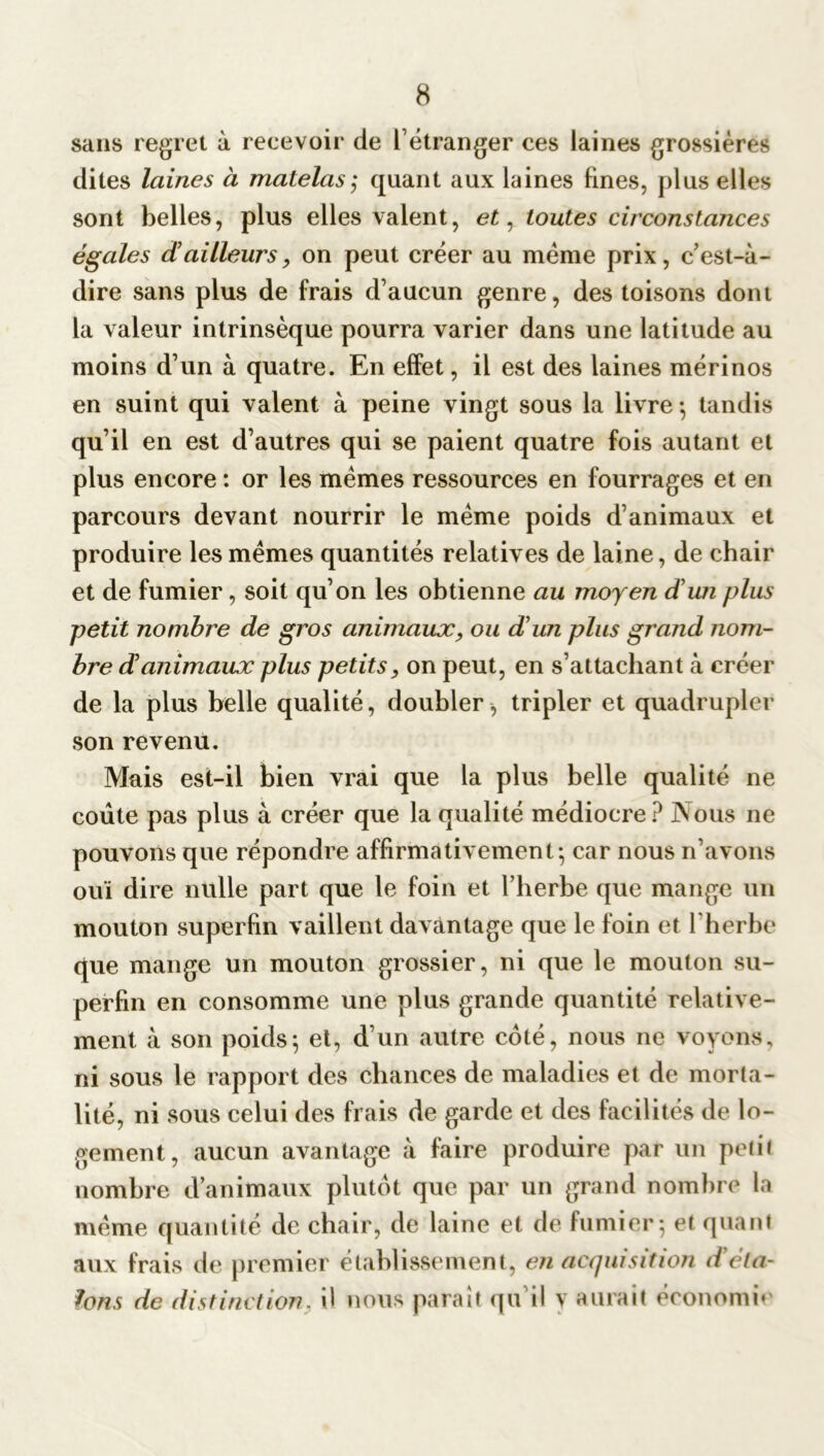 sans regret à recevoir de l’étranger ces laines grossières dites laines à matelas; quant aux laines fines, plus elles sont belles, plus elles valent, et, toutes circonstances égales d ailleurs, on peut créer au même prix, c’est-à- dire sans plus de frais d’aucun genre, des toisons dont la valeur intrinsèque pourra varier dans une latitude au moins d’un à quatre. En effet, il est des laines mérinos en suint qui valent à peine vingt sous la livre-, tandis qu’il en est d’autres qui se paient quatre fois autant et plus encore : or les memes ressources en fourrages et en parcours devant nourrir le meme poids d’animaux et produire les mêmes quantités relatives de laine, de chair et de fumier, soit qu’on les obtienne au moyen d'un plus petit nombre de gros animaux, ou d’un plus grand nom- bre danimaux plus petits, on peut, en s’attachant à créer de la plus belle qualité, doubler^ tripler et quadrupler son revenu. Mais est-il bien vrai que la plus belle qualité ne coûte pas plus à créer que la qualité médiocre? Nous ne pouvons que répondre affirmativement - car nous n’avons ouï dire nulle part que le foin et l’herbe que mange un mouton superfin vaillent davantage que le foin et l'herbe que mange un mouton grossier, ni que le mouton su- perfin en consomme une plus grande quantité relative- ment à son poids; et, d’un autre coté, nous ne voyons, ni sous le rapport des chances de maladies et de morta- lité, ni sous celui des frais de garde et des facilités de lo- gement, aucun avantage à faire produire par un petit nombre d’animaux plutôt que par un grand nombre la même quantité de chair, de laine et de fumier; et quant aux frais de premier établissement, en acquisition déta- lons de distinction, il nous parait qu’il y aurait économie