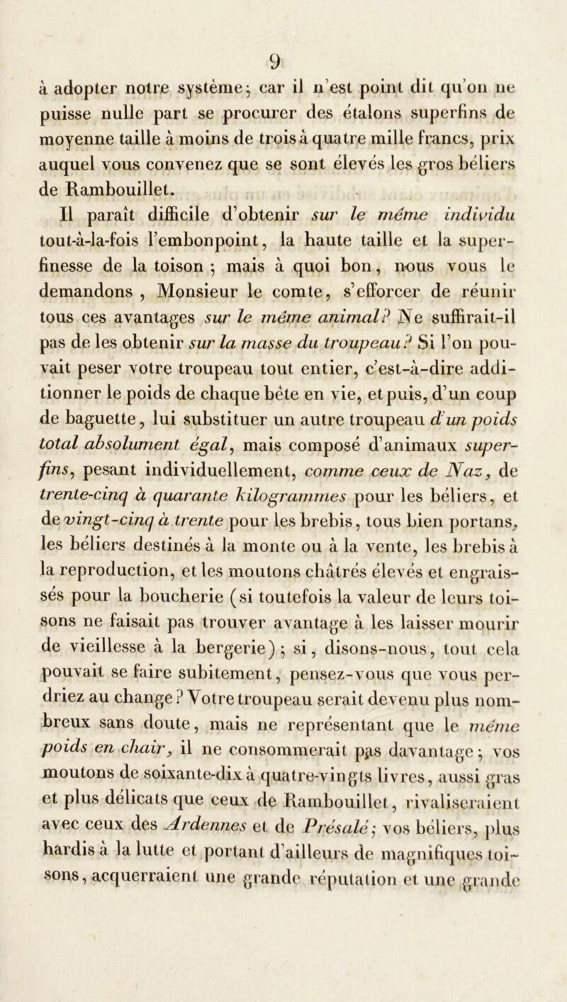 à adopter notre système ; car il n’est point dit qu’on ne puisse nulle part se procurer des étalons superfins de moyenne taille à moins de trois à quatre mille francs, prix auquel vous convenez que se sont élevés les gros béliers de Rambouillet. Il paraît difficile d’obtenir sur le même individu tout-à-la-fois l’embonpoint, la haute taille et la super- finesse de la toison ; mais à quoi bon, nous vous le demandons , Monsieur le comte, s’efforcer de réunir tous ces avantages sur le même animal? Ne suffirait-il pas de les obtenir sur la masse du troupeau ? Si l’on pou- vait peser votre troupeau tout entier, c’est-à-dire addi- tionner le poids de chaque bète en vie, et puis, d’un coup de baguette, lui substituer un autre troupeau d un poids total absolument égal, mais composé d’animaux super- fins, pesant individuellement, comme ceux de Naz, de trente-cinq à quarante kilogrammes pour les béliers, et de vingt-cinq à trente pour les brebis, tous bien portails,, les béliers destinés à la monte ou à la vente, les brebis à la reproduction, et les moutons châtrés élevés et engrais- sés pour la boucherie (si toutefois la valeur de leurs toi- sons ne faisait pas trouver avantage à les laisser mourir de vieillesse à la bergerie); si, disons-nous, tout cela pouvait se faire subitement, pensez-vous que vous per- driez au change ? Votre troupeau serait devenu plus nom- breux sans doute, mais ne représentant que le même poids en chair, il ne consommerait p*is davantage; vos moutons de soixante-dix à quatre-vingts livres, aussi gras et plus délicats que ceux de Rambouillet, rivaliseraient avec ceux des Ardennes et de Présalé; vos béliers, plus hardis à la lutte et portant d’ailleurs de magnifiques toi- sons, acquerraient une grande réputation et une grande