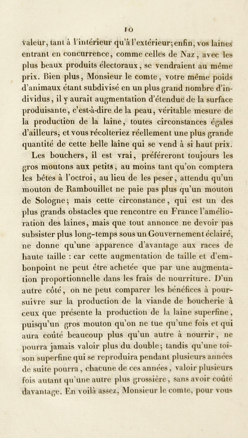 IO valeur, tant à l’intérieur qu’a l’extérieur;enfin, vos laines entrant en concurrence, comme celles de Naz , avec les plus beaux produits électoraux, se vendraient au meme prix. Bien plus, Monsieur le comte, votre même poids d’animaux étant subdivisé en un plus grand nombre d’in- dividus , il y aurait augmentation d’étenduê de la surface produisante, c’est-à-dire delà peau, véritable mesure de la production de la laine, toutes circonstances égales d’ailleurs, et vous récolteriez réellement une plus grande quantité de cette belle laine qui se vend à si haut prix. Les bouchers, il est vrai, préféreront toujours les gros moutons aux petits, au moins tant qu’on comptera les bêtes à l’octroi, au lieu de les peser, attendu qu’un mouton de Rambouillet ne paie pas plus qu’un mouton de Sologne 5 mais cette circonstance, qui est un des plus grands obstacles que rencontre en France l’amélio- ration des laines, mais que tout annonce ne devoir pas subsister plus long-temps sous un Gouvernement éclairé, ne donne qu’une apparence d avantage aux races de haute taille : car cette augmentation de taille et d’em- bonpoint ne peut être achetée que par une augmenta- tion proportionnelle dans les frais de nourriture. D un autre coté, on ne peut comparer les bénéfices à pour- suivre sur la production de la viande de boucherie à ceux que présente la production de la laine superfine, puisqu’un gros mouton qu’on ne tue qu’une fois et qui aura coûté beaucoup plus qu’un autre à nourrir, ne pourra jamais valoir plus du double-, tandis qu'une toi- son superfine qui se reproduira pendant plusieurs années de suite pourra, chacune de ces années, valoir plusieurs fois autant qu’une autre plus grossière, sans avoir coûté davantage. En voilà assez, Monsieur le comte, pour vous