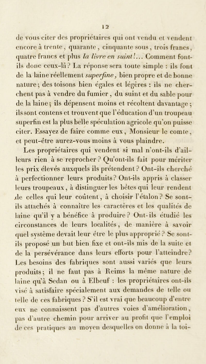 de vous citer des propriétaires qui ont vendu et vendent encore à trente, quarante , cinquante sous, trois francs, quatre francs et plus la livra en suint!... Comment font- ils donc ceux-là? La réponse sera toute simple : ils font de la laine réellement superflue, bien propre et de bonne nature-, des toisons bien égales et légères : ils ne cher- chent pas à vendre du fumier , du suint et du sable pour de la laine-, ils dépensent moins et récoltent davantage ; ils sont contens et trouvent que l’éducation d’un troupeau superfin est la plus belle spéculation agricole qu’on puisse citer. Essayez de faire comme eux, Monsieur le comte, et peut-être aurez-vous moins à vous plaindre. Les propriétaires qui vendent si mal n’ont-ils d’ail- leurs rien à se reprocher ? Qu’ont-ils fait pour mériter les prix élevés auxquels ils prétendent ? Ont-ils cherché à perfectionner leurs produits? Ont-ils appris à classer leurs troupeaux, à distinguer les bêtes qui leur rendent .de celles qui leur coûtent, à choisir l’étalon? Se sont- ils attachés à connaître les caractères et les qualités de laine qu’il y a bénéfice à produire? Ont-ils étudié les circonstances de leurs localités, de manière à savoir quel système devait leur être le plus approprié ? Se sont- ils proposé un but bien fixe et ont-ils mis de la suite et de la persévérance dans leurs efforts pour l’atteindre? Les besoins des fabriques sont aussi variés que leurs produits; il ne faut pas à Reims la même nature de laine qu’à Sedan ou à Elbeuf : les propriétaires ont-ils visé à satisfaire spécialement aux demandes de telle ou (elle de ces fabriques ? S’il est vrai que beaucoup d’entre eux ne connaissent pas d’autres voies d’amélioration, pas d’autre chemin pour arriver au profit que l’emploi de ces pratiques au moyen desquelles on donne à la toi-