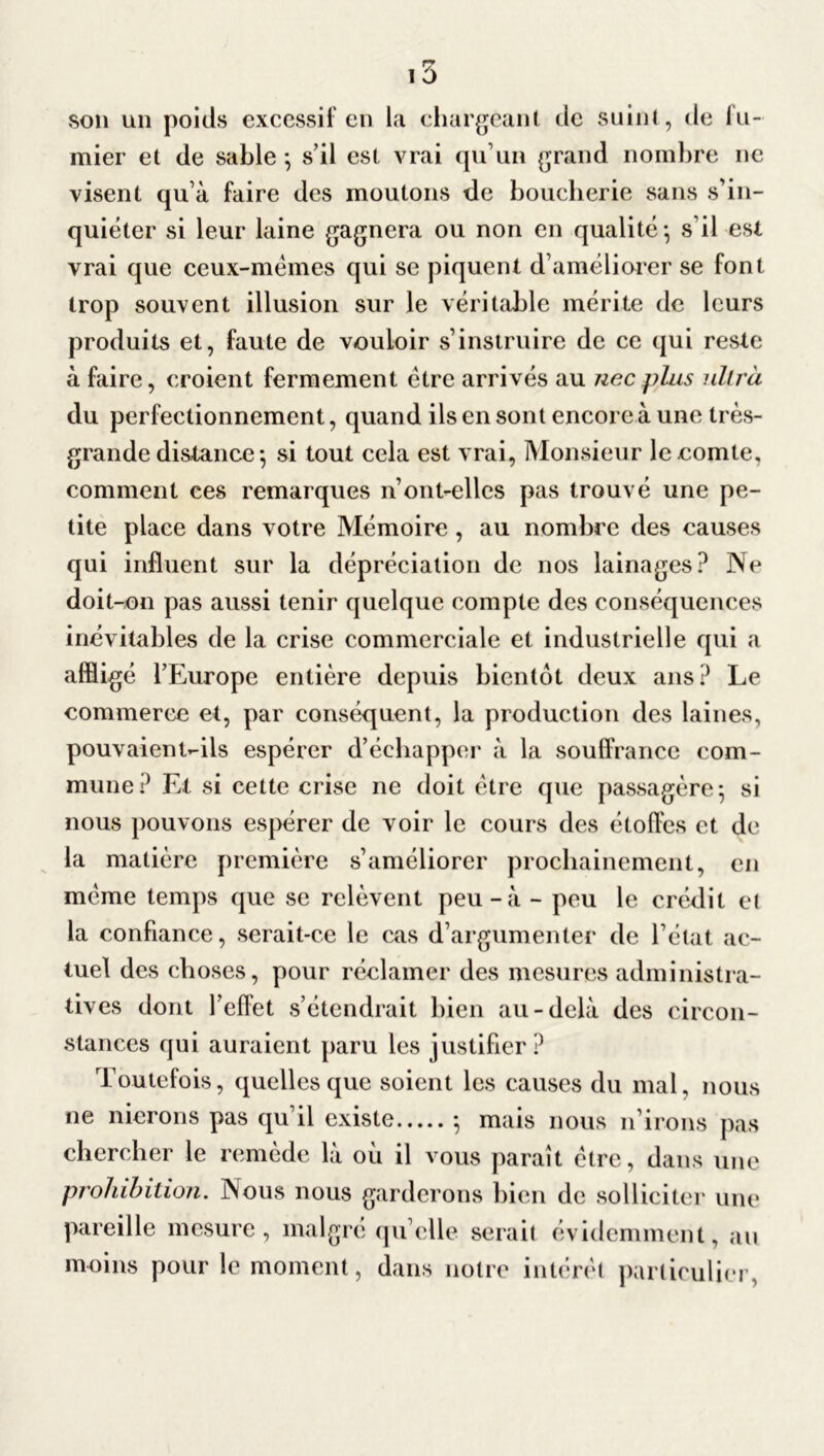 son un poids excessif en la chargeant de suint, de ili- mier et de sable ; s’il est vrai qu’un grand nombre ne visent qu’à faire des moutons de boucherie sans s’in- quiéter si leur laine gagnera ou non en qualité*, s'il est vrai que ceux-mèmes qui se piquent d’améliorer se font trop souvent illusion sur le véritable mérite de leurs produits et, faute de vouloir s’instruire de ce qui reste à faire, croient fermement être arrivés au ne c plus ultra du perfectionnement, quand ils en sont encore à une très- grande distance *, si tout cela est vrai, Monsieur le comte, comment ces remarques n’ont-elles pas trouvé une pe- tite place dans votre Mémoire , au nombre des causes qui influent sur la dépréciation de nos lainages? Ne doit-on pas aussi tenir quelque compte des conséquences inévitables de la crise commerciale et industrielle qui a affligé l’Europe entière depuis bientôt deux ans? Le commerce et, par conséquent, la production des laines, pouvaient-ils espérer d’échapper à la souffrance com- mune? Et si cette crise ne doit être que passagère; si nous pouvons espérer de voir le cours des étoffes et de la matière première s’améliorer prochainement, en même temps que se relèvent peu-à - peu le crédit et la confiance, serait-ce le cas d’argumenter de l’état ac- tuel des choses, pour réclamer des mesures administra- tives dont l’efFet s’étendrait bien au-delà des circon- stances qui auraient paru les justifier? Toutefois, quelles que soient les causes du mal, nous ne nierons pas qu’il existe ; mais nous n’irons pas chercher le remède là où il vous paraît être, dans une prohibition. Nous nous garderons bien de solliciter une pareille mesure, malgré quelle serait évidemment, au moins pour le moment, dans notre intérêt particulier,