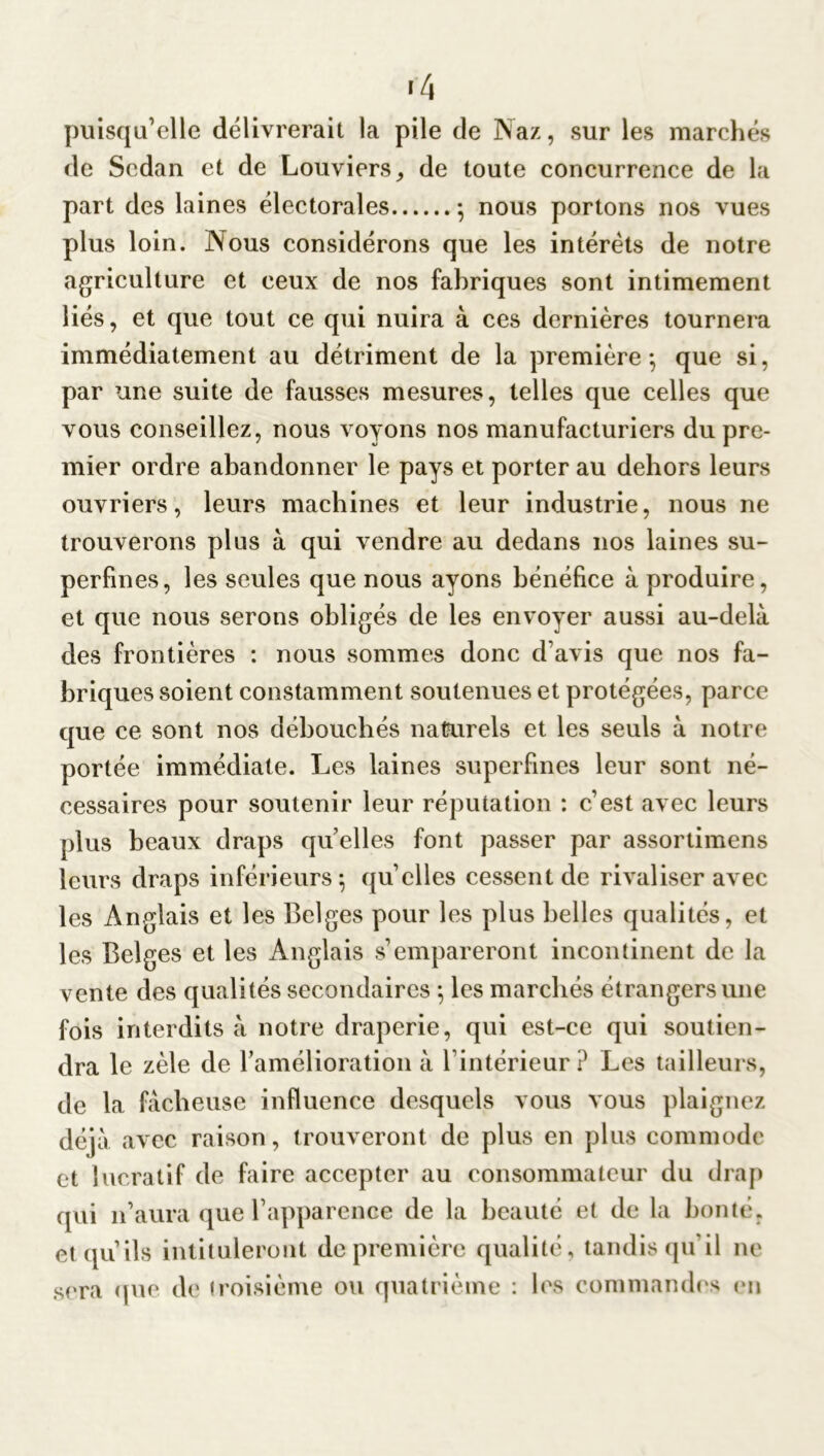 *4 puisqu’elle délivrerait la pile de Naz, sur les marchés de Sedan et de Louviers, de toute concurrence de la part des laines électorales ; nous portons nos vues plus loin. Nous considérons que les intérêts de notre agriculture et ceux de nos fabriques sont intimement liés, et que tout ce qui nuira à ces dernières tournera immédiatement au détriment de la première; que si, par une suite de fausses mesures, telles que celles que vous conseillez, nous voyons nos manufacturiers du pre- mier ordre abandonner le pays et porter au dehors leurs ouvriers, leurs machines et leur industrie, nous ne trouverons plus à qui vendre au dedans nos laines su- perfines, les seules que nous ayons bénéfice à produire, et que nous serons obligés de les envoyer aussi au-delà des frontières : nous sommes donc d’avis que nos fa- briques soient constamment soutenues et protégées, parce que ce sont nos débouchés naturels et les seuls à notre portée immédiate. Les laines superfines leur sont né- cessaires pour soutenir leur réputation : c’est avec leurs plus beaux draps quelles font passer par assortimens leurs draps inférieurs; quelles cessent de rivaliser avec les Anglais et les Belges pour les plus belles qualités, et les Belges et les Anglais s’empareront incontinent de la vente des qualités secondaires ; les marchés étrangers une fois interdits à notre draperie, qui est-ce qui soutien- dra le zèle de l’amélioration à l’intérieur? Les tailleurs, de la fâcheuse influence desquels vous vous plaignez déjà avec raison, trouveront de plus en plus commode et lucratif de faire accepter au consommateur du drap qui n’aura que l’apparence de la beauté et de la bonté, et qu’ils intituleront de première qualité, tandis qu’il ne sera (pie de troisième ou quatrième : les commandes en