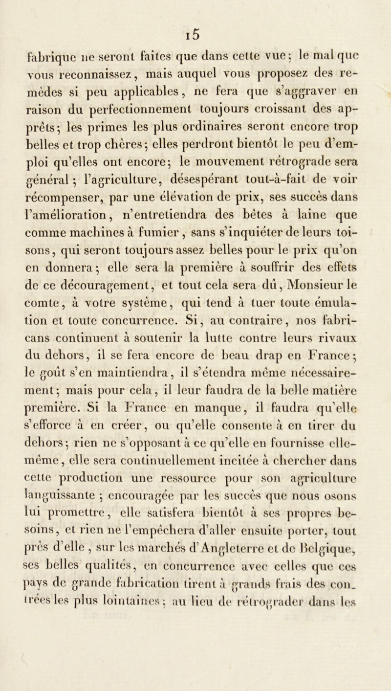 fabrique ne seront faites que dans cette vue; le mal que vous reconnaissez, mais auquel vous proposez des re- mèdes si peu applicables, ne fera que s’aggraver en raison du perfectionnement toujours croissant des ap- prêts*, les primes les plus ordinaires seront encore trop belles et trop chères; elles perdront bientôt le peu d’em- ploi qu’elles ont encore; le mouvement rétrograde sera général ; l’agriculture, désespérant tout-à-fait de voir récompenser, par une élévation de prix, ses succès dans l’amélioration, n’entretiendra des bêtes à laine que comme machines à fumier, sans s’inquiéter de leurs toi- sons, qui seront toujours assez belles pour le prix qu’on en donnera ; elle sera la première à souffrir des effets de ce découragement, et tout cela sera dû, Monsieur le comte, à votre système, qui tend à tuer toute émula- tion et toulc concurrence. Si, au contraire, nos fabri- cans continuent à soutenir la lutte contre leurs rivaux du dehors, il se fera encore de beau drap en France ; le goût s’en maintiendra, il s’étendra même nécessaire- ment; mais pour cela, il leur faudra de la belle matière première. Si la France en manque, il faudra qu’elle s’efforce à en créer, ou qu’elle consente à en tirer du dehors; rien ne s’opposant à ce qu’elle en fournisse elle- même, elle sera continuellement incitée a chercher dans cette production une ressource pour son agriculture languissante ; encouragée par les succès que nous osons lui promettre, elle satisfera bientôt à ses propres be- soins, et rien ne l’empêchera d’aller ensuite porter, tout près d’elle , sur les marchés d’Angleterre et de Belgique, ses belles qualités, en concurrence avec celles que ces pays de grande fabrication tirent a grands frais des con_ Crées les plus lointaines; au lieu de rétrograder dans les