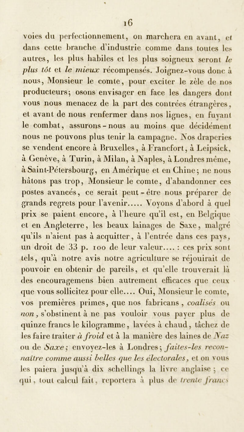 * i6 voies du perfectionnement, on marchera en avant, ef dans cette branche d’industrie comme dans toutes les autres, les plus habiles et les plus soigneux seront le plus tôt et le mieux récompensés. Joignez-vous donc à nous, Monsieur le comte, pour exciter le zèle de nos producteurs-, osons envisager en face les dangers dont vous nous menacez de la part des contrées étrangères, et avant de nous renfermer dans nos lignes, en fuyant le combat, assurons-nous au moins que décidément nous ne pouvons plus tenir la campagne. Nos draperies se vendent encore à Bruxelles, à Francfort, à Leipsick, à Genève, à Turin, à Milan, à Naples, à Londres meme, à Saint-Pétersbourg, en Amérique et en Chine5 ne nous hâtons pas trop, Monsieur le comte, d’abandonner ces postes avancés, ce serait peut - être nous préparer de grands regrets pour l’avenir Voyons d’abord à quel prix se paient encore, à l’heure qu’il est, en Belgique et en Angleterre, les beaux lainages de Saxe, malgré qu’ils n’aient pas à acquitter, à l’entrée dans ces pays, un droit de 33 p. 100 de leur valeur : ces prix sont tels, qu’à notre avis notre agriculture se réjouirait de pouvoir en obtenir de pareils, et qu elle trouverait là des encouragemens bien autrement efficaces que ceux que vous sollicitez pour elle Oui, Monsieur le comte, vos premières primes, que nos fabricans , coalisés ou non y s’obstinent à ne pas vouloir vous payer plus de quinze francs le kilogramme, lavées à chaud, tâchez de les faire traiter à froid et à la manière des laines de Aaz ou de Saxe ; cnvoyez-les à Londres \ faite s-le s recon- naître comme aussi belles que les électorales, et on vous les paiera jusqu’à dix schellings la livre anglaise } ce qui, tout calcul fait, reportera à plus de trente francs