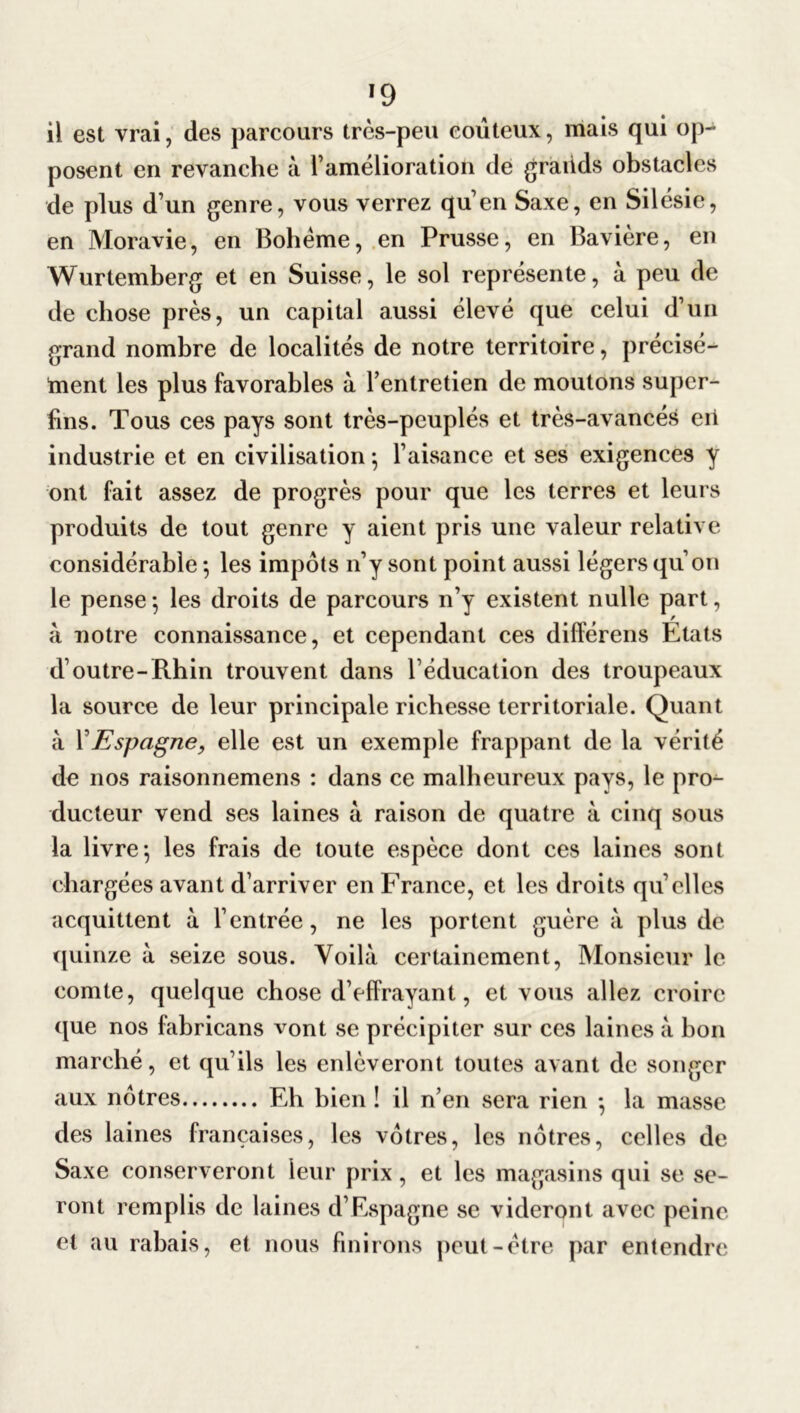 il est vrai, des parcours très-peu coûteux, mais qui op- posent en revanche à l’amélioratioh de grands obstacles de plus d’un genre, vous verrez qu’en Saxe, en Silésie, en Moravie, en Bohème, en Prusse, en Bavière, en Wurtemberg et en Suisse, le sol représente, à peu de de chose près, un capital aussi élevé que celui d’un grand nombre de localités de notre territoire, précisé- ment les plus favorables à l’entretien de moutons super- fins. Tous ces pays sont très-peuplés et très-avancés eit industrie et en civilisation -, l’aisance et ses exigences y ont fait assez de progrès pour que les terres et leurs produits de tout genre y aient pris une valeur relative considérable 5 les impôts n’y sont point aussi légers qu’on le pense -, les droits de parcours n’y existent nulle part, à notre connaissance, et cependant ces différens Etats d’outre-Rhin trouvent dans l’éducation des troupeaux la source de leur principale richesse territoriale. Quant à Y Espagne, elle est un exemple frappant de la vérité de nos raisonnemens : dans ce malheureux pays, le pro- ducteur vend ses laines à raison de quatre à cinq sous la livre} les frais de toute espèce dont ces laines sont chargées avant d’arriver en France, et les droits qu’elles acquittent à l’entrée, ne les portent guère à plus de quinze à seize sous. Voilà certainement, Monsieur le comte, quelque chose d’effrayant, et vous allez croire que nos fabricans vont se précipiter sur ces laines à bon marché, et qu’ils les enlèveront toutes avant de songer aux nôtres Eh bien ! il n’en sera rien *, la masse des laines françaises, les vôtres, les nôtres, celles de Saxe conserveront leur prix, et les magasins qui se se- ront remplis de laines d’Espagne se videront avec peine et au rabais, et nous finirons peut-être par entendre